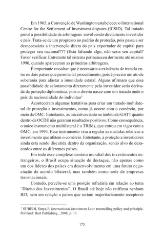 173
Em 1965, a Convenção de Washington estabeleceu o International
Centre for the Settlement of Investment disputes (ICSID). Tal tratado
prevê a possibilidade de arbitragens envolvendo diretamente investidor
e país. Trata-se de um progresso no padrão de proteção, pois passa a ser
desnecessária a intervenção direta do país exportador de capital para
proteger seu nacional??? (Esta faltando algo, não seria seu capital?
Favor verificar. Entretanto tal sistema permaneceu dormente até os anos
1990, quando apareceram as primeiras arbitragens.
É importante ressaltar que é necessária a existência de tratado en-
tre os dois países que permita tal procedimento, pois é preciso um ato de
soberania para afastar a imunidade estatal. Alguns afirmam que essa
possibilidade de acionamento diretamente pelo investidor seria deriva-
da da proteção diplomática, pois o direito nasce com um tratado onde o
país da nacionalidade do indivíduo5
Aconteceram algumas tentativas para criar um tratado multilate-
ral de proteção a investimentos, como já ocorre com o comércio, por
meio da OMC. Entretanto, as iniciativas tanto no âmbito do GATT quanto
dentro da OCDE não geraram resultados positivos. Como consequência,
o único instrumento multilateral é o TRIMs, que entrou em vigor com a
OMC, em 1994. Esse instrumento visa a regular as medidas relativas a
investimento que afetem o comércio. Entretanto, a proteção a investidores
ainda está sendo discutida dentro da organização, sendo alvo de desa-
cordos entre os diferentes países.
Em todo esse complexo cenário mundial dos investimentos es-
trangeiros, o Brasil ocupa situação de destaque, não apenas como
um dos líderes dos países em desenvolvimento em uma futura nego-
ciação de acordo bilateral, mas também como sede de empresas
transnacionais.
Contudo, percebe-se uma posição refratária em relação ao tema
“Direito dos Investimentos”. O Brasil até hoje não ratificou nenhum
BIT, nem em relação a países que seriam majoritariamente receptores
____________________________________________
5
SUBEDI, Surya P. International Investment Law: reconciling policy and principle.
Portland: Hart Publishing , 2008, p. 13.
 
