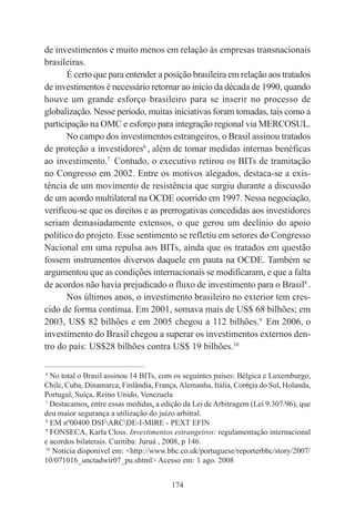 174
de investimentos e muito menos em relação às empresas transnacionais
brasileiras.
É certo que para entender a posição brasileira em relação aos tratados
de investimentos é necessário retornar ao início da década de 1990, quando
houve um grande esforço brasileiro para se inserir no processo de
globalização. Nesse período, muitas iniciativas foram tomadas, tais como a
participação na OMC e esforço para integração regional via MERCOSUL.
No campo dos investimentos estrangeiros, o Brasil assinou tratados
de proteção a investidores6
, além de tomar medidas internas benéficas
ao investimento.7
Contudo, o executivo retirou os BITs de tramitação
no Congresso em 2002. Entre os motivos alegados, destaca-se a exis-
tência de um movimento de resistência que surgiu durante a discussão
de um acordo multilateral na OCDE ocorrido em 1997. Nessa negociação,
verificou-se que os direitos e as prerrogativas concedidas aos investidores
seriam demasiadamente extensos, o que gerou um declínio do apoio
político do projeto. Esse sentimento se refletiu em setores do Congresso
Nacional em uma repulsa aos BITs, ainda que os tratados em questão
fossem instrumentos diversos daquele em pauta na OCDE. Também se
argumentou que as condições internacionais se modificaram, e que a falta
de acordos não havia prejudicado o fluxo de investimento para o Brasil8
.
Nos últimos anos, o investimento brasileiro no exterior tem cres-
cido de forma contínua. Em 2001, somava mais de US$ 68 bilhões; em
2003, US$ 82 bilhões e em 2005 chegou a 112 bilhões.9
Em 2006, o
investimento do Brasil chegou a superar os investimentos externos den-
tro do país: US$28 bilhões contra US$ 19 bilhões.10
____________________________________________
6
No total o Brasil assinou 14 BITs, com os seguintes países: Bélgica e Luxemburgo,
Chile, Cuba, Dinamarca, Finlândia, França,Alemanha, Itália, Coréeia do Sul, Holanda,
Portugal, Suíça, Reino Unido, Venezuela
7
Destacamos, entre essas medidas, a edição da Lei de Arbitragem (Lei 9.307/96), que
deu maior segurança a utilização do juízo arbitral.
8
EM nº00400 DSFARCDE-I-MIRE - PEXT EFIN
9
FONSECA, Karla Closs. Investimentos estrangeiros: regulamentação internacional
e acordos bilaterais. Curitiba: Juruá , 2008, p 146.
10
Notícia disponível em: <http://www.bbc.co.uk/portuguese/reporterbbc/story/2007/
10/071016_unctadwir07_pu.shtml> Acesso em: 1 ago. 2008
 