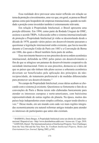 175
Essa realidade deve provocar uma maior reflexão em relação ao
tema da proteção a investimentos, uma vez que, em geral, se pensa no Brasil
apenas como país hospedeiro de empresas transnacionais, quando na reali-
dade a posição como investidor também é extremamente relevante.
Em relação à Propriedade Intelectual, o Brasil apresenta uma
posição diferente. Em 1994, como parte da Rodada Uruguai da OMC,
assinou o acordo TRIPs.Adiscussão sobre o sistema internacionalizado
de proteção a Propriedade Intelectual já vinha se desenrolando desde a
década de 1970, quando vários países em desenvolvimento passaram a
questionar a legislação internacional então existente, que havia nascido
durante a Convenção União de Paris em 1883 e a Convenção de Berna
em 1886, das quais o Brasil também fazia parte de ambas.
Esse movimento baseava-se nos preceitos da nova ordem econômica
internacional, defendida na ONU pelos países em desenvolvimento a
fim de que se atingisse um patamar de desenvolvimento cooperativo da
sociedade internacional. Entre os seus preceitos, destacou-se a ideia de
que os países que não tinham tido pleno acesso a soberania econômica
deveriam ser beneficiados pela aplicação dos princípios da não-
reciprocidade, do tratamento preferencial e de medidas diferenciadas
para promover seu desenvolvimento.11
No campo da Propriedade Intelectual, essas ideias acabam se cho-
cando com o sistema já existente. Questionou-se fortemente o fato de as
convenções de Paris e Berna terem sido elaboradas basicamente para
atender os interesses europeus e norte-americanos, com baixíssima
representatividade de outras regiões do planeta. Na época, muitos dos
países hoje independentes eram simples colônias, sequer tendo direito a
voz.12
Desse modo, em um mundo com cada vez mais regiões integra-
das economicamente era natural reformar antigos tratados para atender
os interesses de participantes que antes não existiam.
____________________________________________
11
BARBOSA, Denis Borges. A Propriedade Intelectual como um direito de cunho Inter-
nacional. Disponível em: <http://www.denisbarbosa.addr.com>Acesso em: 12 ago. 2010.
12
GERVAIS, Daniel. The Internationalization of Intellectual Property: New Challanges
from the Very Old and the Very New. In: Fordham Intellectual Property, Media and
Entertainment Law Journal; Spring 2002, p 941.
 
