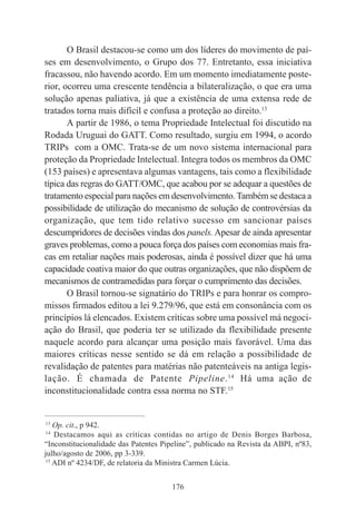 176
O Brasil destacou-se como um dos líderes do movimento de paí-
ses em desenvolvimento, o Grupo dos 77. Entretanto, essa iniciativa
fracassou, não havendo acordo. Em um momento imediatamente poste-
rior, ocorreu uma crescente tendência a bilateralização, o que era uma
solução apenas paliativa, já que a existência de uma extensa rede de
tratados torna mais difícil e confusa a proteção ao direito.13
A partir de 1986, o tema Propriedade Intelectual foi discutido na
Rodada Uruguai do GATT. Como resultado, surgiu em 1994, o acordo
TRIPs com a OMC. Trata-se de um novo sistema internacional para
proteção da Propriedade Intelectual. Integra todos os membros da OMC
(153 países) e apresentava algumas vantagens, tais como a flexibilidade
típica das regras do GATT/OMC, que acabou por se adequar a questões de
tratamento especial para nações em desenvolvimento.Também se destaca a
possibilidade de utilização do mecanismo de solução de controvérsias da
organização, que tem tido relativo sucesso em sancionar países
descumpridores de decisões vindas dos panels. Apesar de ainda apresentar
graves problemas, como a pouca força dos países com economias mais fra-
cas em retaliar nações mais poderosas, ainda é possível dizer que há uma
capacidade coativa maior do que outras organizações, que não dispõem de
mecanismos de contramedidas para forçar o cumprimento das decisões.
O Brasil tornou-se signatário do TRIPs e para honrar os compro-
missos firmados editou a lei 9.279/96, que está em consonância com os
princípios lá elencados. Existem críticas sobre uma possível má negoci-
ação do Brasil, que poderia ter se utilizado da flexibilidade presente
naquele acordo para alcançar uma posição mais favorável. Uma das
maiores críticas nesse sentido se dá em relação a possibilidade de
revalidação de patentes para matérias não patenteáveis na antiga legis-
lação. É chamada de Patente Pipeline.14
Há uma ação de
inconstitucionalidade contra essa norma no STF.15
____________________________________________
13
Op. cit., p 942.
14
Destacamos aqui as críticas contidas no artigo de Denis Borges Barbosa,
“Inconstitucionalidade das Patentes Pipeline”, publicado na Revista da ABPI, nº83,
julho/agosto de 2006, pp 3-339.
15
ADI nº 4234/DF, de relatoria da Ministra Carmen Lúcia.
 