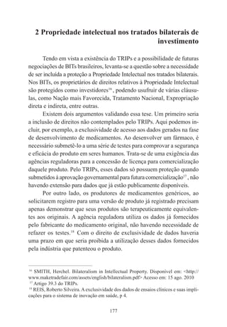 177
2 Propriedade intelectual nos tratados bilaterais de
investimento
Tendo em vista a existência do TRIPs e a possibilidade de futuras
negociações de BITs brasileiros, levanta-se a questão sobre a necessidade
de ser incluída a proteção a Propriedade Intelectual nos tratados bilaterais.
Nos BITs, os proprietários de direitos relativos à Propriedade Intelectual
são protegidos como investidores16
, podendo usufruir de várias cláusu-
las, como Nação mais Favorecida, Tratamento Nacional, Expropriação
direta e indireta, entre outras.
Existem dois argumentos validando essa tese. Um primeiro seria
a inclusão de direitos não contemplados pelo TRIPs. Aqui podemos in-
cluir, por exemplo, a exclusividade de acesso aos dados gerados na fase
de desenvolvimento de medicamentos. Ao desenvolver um fármaco, é
necessário submetê-lo a uma série de testes para comprovar a segurança
e eficácia do produto em seres humanos. Trata-se de uma exigência das
agências reguladoras para a concessão de licença para comercialização
daquele produto. Pelo TRIPs, esses dados só possuem proteção quando
submetidos à aprovação governamental para futura comercialização17
, não
havendo extensão para dados que já estão publicamente disponíveis.
Por outro lado, os produtores de medicamentos genéricos, ao
solicitarem registro para uma versão de produto já registrado precisam
apenas demonstrar que seus produtos são terapeuticamente equivalen-
tes aos originais. A agência reguladora utiliza os dados já fornecidos
pelo fabricante do medicamento original, não havendo necessidade de
refazer os testes.18
Com o direito de exclusividade de dados haveria
uma prazo em que seria proibida a utilização desses dados fornecidos
pela indústria que patenteou o produto.
____________________________________________
16
SMITH, Herchel. Bilateralism in Intellectual Property. Disponível em: <http://
www.maketradefair.com/assets/english/bilateralism.pdf> Acesso em: 15 ago. 2010
17
Artigo 39.3 do TRIPs.
18
REIS, Roberto Silveira. A exclusividade dos dados de ensaios clínicos e suas impli-
cações para o sistema de inovação em saúde, p 4.
 