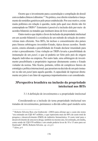 178
Ocorre que o investimento para a acumulação e compilação do dossiê
comosdadosclínicoséaltíssimo.19
Na prática, esse direito retardaria o lança-
mentoderemédiosgenéricospeloprazoestabelecido.Poressemotivo,existe
muita polêmica em relação à questão, razão pela qual esse direito não foi
contemplado noTRIPs20
Entretanto é possível a inclusão dele por meio de
acordos bilaterais ou tratados que instituem áreas de livre comércio.
Outro motivo que depõe a favor da inclusão da propriedade intelectual
em um acordo bilateral é a existência de um método de solução de contro-
vérsias mais eficiente. Nos BITs, há incluso o consentimento dos países
para futuras arbitragens investidor-Estado, típica desses acordos. Sendo
assim, estaria afastada a possibilidade do Estado declarar imunidade para
evitar o procedimento. Uma violação ao TRIPs levaria a possibilidade de
instauração de um panel, o que só poderia ser feito pelo país de origem
daquele indivíduo ou empresa. Por outro lado, uma arbitragem de investi-
mento possibilitaria o proprietário ingressar diretamente contra o Estado
violador da norma. Não ficaria, portanto, refém de complexos fatores de
estratégiaepolíticainternacional,quepesariamnadecisãodeumpaísinstau-
rar ou não um panel para aquela questão. A capacidade de ingressar direta-
mente em juízo é um fator de segurança importantíssimo a ser considerado.
3Perspectiva brasileira na inclusão da propriedade
intelectual nos BITs
3.1 A definição de investimentos e a propriedade intelectual
Considerando-se a inclusão do tema propriedade intelectual nos
tratados de investimentos, permanece a dúvida sobre qual modelo seria
____________________________________________
19
Roberto Silveira Reis cita Grabowski (2003) para afirmar que o custo dos testes
“era estimado em US$ 467 milhões, o que representa mais de 60% do custo total de
pesquisa e desenvolvimento (P&D) da indústria farmacêutica. O custo total para o
desenvolvimento de uma nova droga, também no mesmo ano, foi estimado, em média,
como sendo de US$ 870 milhões e um estudo poderia levar de 10 a 15 anos para ser
finalizado”. REIS, Roberto Silveira. op. cit, p 2.
20
Idem, p 4
 