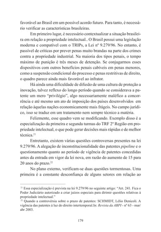 179
favorável ao Brasil em um possível acordo futuro. Para tanto, é necessá-
rio verificar as características brasileiras.
Em primeiro lugar, é necessário contextualizar a situação brasilei-
ra em relação a propriedade intelectual.. O Brasil possui uma legislação
moderna e compatível com o TRIPs, a Lei nº 9.279/96. No entanto, é
passível de críticas por prever penas muito brandas na parte dos crimes
contra a propriedade industrial. Na maioria dos tipos penais, o tempo
máximo de punição é três meses de detenção. Se conjugarmos esses
dispositivos com outros benefícios penais cabíveis em penas menores,
como a suspensão condicional do processo e penas restritivas de direito,
o quadro parece ainda mais favorável ao infrator.
Há ainda uma dificuldade de difusão de uma cultura de proteção a
inovação, talvez reflexo do longo período quando se considerava a pa-
tente um mero “privilégio”, algo necessariamente maléfico a concor-
rência e até mesmo um ato de imposição dos países desenvolvidos em
relação àquelas nações economicamente mais frágeis. No campo jurídi-
co, isso se traduz em um tratamento nem sempre técnico a matéria.
Felizmente, esse quadro vem se modificando. Exemplo disso é a
especialização da primeira e segunda turmas do TRF 2º Região em pro-
priedade intelectual, o que pode gerar decisões mais rápidas e de melhor
técnica.21
Entretanto, existem várias questões controversas presentes na lei
9.279/96. A alegação de inconstitucionalidade das patentes pipeline e o
questionamento quanto ao período de vigência de patentes concedidas
antes da entrada em vigor da lei nova, em razão do aumento de 15 para
20 anos do prazo.22
No plano externo, verificam-se duas questões tormentosas. Uma
primeira é a constante desconfiança de alguns setores em relação ao
____________________________________________
21
Essa especialização é prevista na lei 9.279/96 no seguinte artigo: “Art. 241. Fica o
Poder Judiciário autorizado a criar juízos especiais para dirimir questões relativas à
propriedade intelectual.”
22
Quando a controvérsia sobre o prazo de patentes: SCHMIDT, Lélio Denicoli. A
vigência das patentes à luz do direito intertemporal.In: Revista da ABPI - nº 63 - mar/
abr 2003.
 