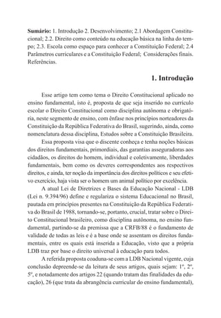 18
Sumário: 1. Introdução 2. Desenvolvimento; 2.1 Abordagem Constitu-
cional; 2.2. Direito como conteúdo na educação básica na linha do tem-
po; 2.3. Escola como espaço para conhecer a Constituição Federal; 2.4
Parâmetros curriculares e a Constituição Federal; Considerações finais.
Referências.
1. Introdução
Esse artigo tem como tema o Direito Constitucional aplicado no
ensino fundamental, isto é, proposta de que seja inserido no currículo
escolar o Direito Constitucional como disciplina autônoma e obrigató-
ria, neste segmento de ensino, com ênfase nos princípios norteadores da
Constituição da República Federativa do Brasil, sugerindo, ainda, como
nomenclatura dessa disciplina, Estudos sobre a Constituição Brasileira.
Essa proposta visa que o discente conheça e tenha noções básicas
dos direitos fundamentais, primordiais, das garantias asseguradoras aos
cidadãos, os direitos do homem, individual e coletivamente, liberdades
fundamentais, bem como os deveres correspondentes aos respectivos
direitos, e ainda, ter noção da importância dos direitos políticos e seu efeti-
vo exercício, haja vista ser o homem um animal político por excelência.
A atual Lei de Diretrizes e Bases da Educação Nacional - LDB
(Lei n. 9.394/96) define e regulariza o sistema Educacional no Brasil,
pautada em princípios presentes na Constituição da República Federati-
va do Brasil de 1988, tornando-se, portanto, crucial, tratar sobre o Direi-
to Constitucional brasileiro, como disciplina autônoma, no ensino fun-
damental, partindo-se da premissa que a CRFB/88 é o fundamento de
validade de todas as leis e é a base onde se assentam os direitos funda-
mentais, entre os quais está inserida a Educação, visto que a própria
LDB traz por base o direito universal à educação para todos.
A referida proposta coaduna-se com a LDB Nacional vigente, cuja
conclusão depreende-se da leitura de seus artigos, quais sejam: 1º, 2º,
5º, e notadamente dos artigos 22 (quando tratam das finalidades da edu-
cação), 26 (que trata da abrangência curricular do ensino fundamental),
 