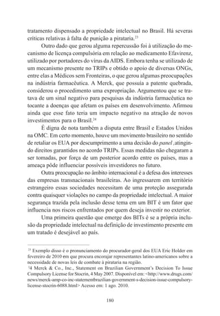 180
tratamento dispensado a propriedade intelectual no Brasil. Há severas
críticas relativas à falta de punição a pirataria.23
Outro dado que gerou alguma repercussão foi à utilização do me-
canismo de licença compulsória em relação ao medicamento Efavirenz,
utilizado por portadores do vírus daAIDS. Embora tenha se utilizado de
um mecanismo presente no TRIPs e obtido o apoio de diversas ONGs,
entre elas a Médicos sem Fronteiras, o que gerou algumas preocupações
na indústria farmacêutica. A Merck, que possuía a patente quebrada,
considerou o procedimento uma expropriação. Argumentou que se tra-
tava de um sinal negativo para pesquisas da indústria farmacêutica no
tocante a doenças que afetam os países em desenvolvimento. Afirmou
ainda que esse fato teria um impacto negativo na atração de novos
investimentos para o Brasil.24
É digna de nota também a disputa entre Brasil e Estados Unidos
na OMC. Em certo momento, houve um movimento brasileiro no sentido
de retaliar os EUA por descumprimento a uma decisão do panel ,atingin-
do direitos garantidos no acordo TRIPs. Essas medidas não chegaram a
ser tomadas, por força de um posterior acordo entre os países, mas a
ameaça pôde influenciar possíveis investidores no futuro.
Outra preocupação no âmbito internacional é a defesa dos interesses
das empresas transnacionais brasileiras. Ao ingressarem em território
estrangeiro essas sociedades necessitam de uma proteção assegurada
contra quaisquer violações no campo da propriedade intelectual. A maior
segurança trazida pela inclusão desse tema em um BIT é um fator que
influencia nos riscos enfrentados por quem deseja investir no exterior.
Uma primeira questão que emerge dos BITs é se a própria inclu-
são da propriedade intelectual na definição de investimento presente em
um tratado é desejável ao país.
____________________________________________
23
Exemplo disso é o pronunciamento do procurador-geral dos EUA Eric Holder em
fevereiro de 2010 em que procura encorajar representantes latino-americanos sobre a
necessidade de novas leis de combate à pirataria na região.
2
4 Merck & Co., Inc., Statement on Brazilian Government’s Decision To Issue
Compulsory License for Stocrin, 4 May 2007. Disponível em: <http://www.drugs.com/
news/merck-amp-co-inc-statementbrazilian-government-s-decision-issue-compulsory-
license-stocrin-6088.html> Acesso em: 1 ago. 2010.
 
