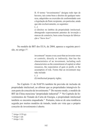 182
II. O termo “investimentos” designa todo tipo de
haveres, tais como bens e direitos de qualquer natu-
reza, adquiridos ou exercidos de conformidade com
a legislação da Parte recipiente, em particular, ainda
que não exclusivamente, os seguintes:
(...)
e) direitos no âmbito da propriedade intelectual,
abrangendo expressamente patentes de invenção e
marcas de comércio, bem como licenças de fabrica-
ção e “know how”.
No modelo de BIT dos EUA, de 2004, aparece a seguinte previ-
são, no artigo 1º:
investment” means every asset that an investor owns
or controls, directly or indirectly, that has the
characteristics of an investment, including such
characteristics as the commitment of capital or other
resources, the expectation of gain or profit, or the
assumption of risk. Forms that an investment may
take include:
(...)
(f) intellectual property rights;
No Capítulo 11 do NAFTA também há previsão de inclusão de
propriedade intelectual, ao afirmar que as propriedades intangíveis fa-
zem parte do conceito de investimento.29
Do mesmo modo, o modelo de
BIT da China menciona “propriedade industrial”.30
No Capítulo de In-
vestimentos do Tratado da Carta de Energia, a propriedade intelectual
também se encontra enquadrada.31
Portanto, trata-se de uma tendência
seguida por muitos modelos de tratado, tendo em vista que o próprio
conceito de investimento é aberto.
____________________________________________
29
Artigo 1139 (g).
30
Artigo 1 (d)
31
Artigo 1 (6)
 