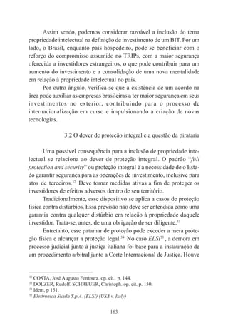 183
Assim sendo, podemos considerar razoável a inclusão do tema
propriedade intelectual na definição de investimento de um BIT. Por um
lado, o Brasil, enquanto país hospedeiro, pode se beneficiar com o
reforço do compromisso assumido no TRIPs, com a maior segurança
oferecida a investidores estrangeiros, o que pode contribuir para um
aumento do investimento e a consolidação de uma nova mentalidade
em relação à propriedade intelectual no país.
Por outro ângulo, verifica-se que a existência de um acordo na
área pode auxiliar as empresas brasileiras a ter maior segurança em seus
investimentos no exterior, contribuindo para o processo de
internacionalização em curso e impulsionando a criação de novas
tecnologias.
3.2 O dever de proteção integral e a questão da pirataria
Uma possível consequência para a inclusão de propriedade inte-
lectual se relaciona ao dever de proteção integral. O padrão “full
protection and security” ou proteção integral é a necessidade de o Esta-
do garantir segurança para as operações de investimento, inclusive para
atos de terceiros.32
Deve tomar medidas ativas a fim de proteger os
investidores de efeitos adversos dentro de seu território.
Tradicionalmente, esse dispositivo se aplica a casos de proteção
física contra distúrbios. Essa previsão não deve ser entendida como uma
garantia contra qualquer distúrbio em relação à propriedade daquele
investidor. Trata-se, antes, de uma obrigação de ser diligente.33
Entretanto, esse patamar de proteção pode exceder a mera prote-
ção física e alcançar a proteção legal.34
No caso ELSI35
, a demora em
processo judicial junto à justiça italiana foi base para a instauração de
um procedimento arbitral junto a Corte Internacional de Justiça. Houve
____________________________________________
32
COSTA, José Augusto Fontoura. op. cit., p. 144.
33
DOLZER, Rudolf. SCHREUER, Christoph. op. cit. p. 150.
34
Idem, p 151.
35
Elettronica Sicula S.p.A. (ELSI) (USA v. Italy)
 