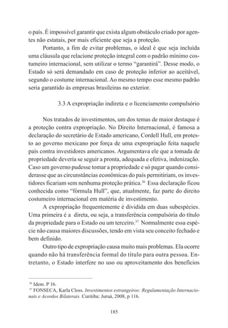 185
o país. É impossível garantir que exista algum obstáculo criado por agen-
tes não estatais, por mais eficiente que seja a proteção.
Portanto, a fim de evitar problemas, o ideal é que seja incluída
uma cláusula que relacione proteção integral com o padrão mínimo cos-
tumeiro internacional, sem utilizar o termo “garantirá”. Desse modo, o
Estado só será demandado em caso de proteção inferior ao aceitável,
segundo o costume internacional. Ao mesmo tempo esse mesmo padrão
seria garantido às empresas brasileiras no exterior.
3.3 A expropriação indireta e o licenciamento compulsório
Nos tratados de investimentos, um dos temas de maior destaque é
a proteção contra expropriação. No Direito Internacional, é famosa a
declaração do secretário de Estado americano, Cordell Hull, em protes-
to ao governo mexicano por força de uma expropriação feita naquele
país contra investidores americanos. Argumentava ele que a tomada de
propriedade deveria se seguir a pronta, adequada e efetiva, indenização.
Caso um governo pudesse tomar a propriedade e só pagar quando consi-
derasse que as circunstâncias econômicas do país permitiriam, os inves-
tidores ficariam sem nenhuma proteção prática.36
Essa declaração ficou
conhecida como “fórmula Hull”, que, atualmente, faz parte do direito
costumeiro internacional em matéria de investimento.
A expropriação frequentemente é dividida em duas subespécies.
Uma primeira é a direta, ou seja, a transferência compulsória do título
da propriedade para o Estado ou um terceiro.37
Normalmente essa espé-
cie não causa maiores discussões, tendo em vista seu conceito fechado e
bem definido.
Outro tipo de expropriação causa muito mais problemas. Ela ocorre
quando não há transferência formal do título para outra pessoa. En-
tretanto, o Estado interfere no uso ou aproveitamento dos benefícios
____________________________________________
36
Idem. P 16.
37
FONSECA, Karla Closs. Investimentos estrangeiros: Regulamentação Internacio-
nais e Acordos Bilaterais. Curitiba: Juruá, 2008, p 116.
 