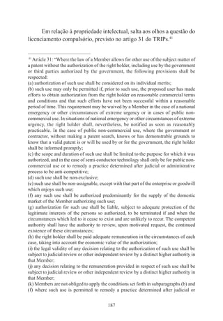 187
Em relação à propriedade intelectual, salta aos olhos a questão do
licenciamento compulsório, previsto no artigo 31 do TRIPs.41
____________________________________________
41
Article 31: “Where the law of a Member allows for other use of the subject matter of
a patent without the authorization of the right holder, including use by the government
or third parties authorized by the government, the following provisions shall be
respected:
(a) authorization of such use shall be considered on its individual merits;
(b) such use may only be permitted if, prior to such use, the proposed user has made
efforts to obtain authorization from the right holder on reasonable commercial terms
and conditions and that such efforts have not been successful within a reasonable
period of time. This requirement may be waived by a Member in the case of a national
emergency or other circumstances of extreme urgency or in cases of public non-
commercial use. In situations of national emergency or other circumstances of extreme
urgency, the right holder shall, nevertheless, be notified as soon as reasonably
practicable. In the case of public non-commercial use, where the government or
contractor, without making a patent search, knows or has demonstrable grounds to
know that a valid patent is or will be used by or for the government, the right holder
shall be informed promptly;
(c) the scope and duration of such use shall be limited to the purpose for which it was
authorized, and in the case of semi-conductor technology shall only be for public non-
commercial use or to remedy a practice determined after judicial or administrative
process to be anti-competitive;
(d) such use shall be non-exclusive;
(e) such use shall be non-assignable, except with that part of the enterprise or goodwill
which enjoys such use;
(f) any such use shall be authorized predominantly for the supply of the domestic
market of the Member authorizing such use;
(g) authorization for such use shall be liable, subject to adequate protection of the
legitimate interests of the persons so authorized, to be terminated if and when the
circumstances which led to it cease to exist and are unlikely to recur. The competent
authority shall have the authority to review, upon motivated request, the continued
existence of these circumstances;
(h) the right holder shall be paid adequate remuneration in the circumstances of each
case, taking into account the economic value of the authorization;
(i) the legal validity of any decision relating to the authorization of such use shall be
subject to judicial review or other independent review by a distinct higher authority in
that Member;
(j) any decision relating to the remuneration provided in respect of such use shall be
subject to judicial review or other independent review by a distinct higher authority in
that Member;
(k) Members are not obliged to apply the conditions set forth in subparagraphs (b) and
(f) where such use is permitted to remedy a practice determined after judicial or
 
