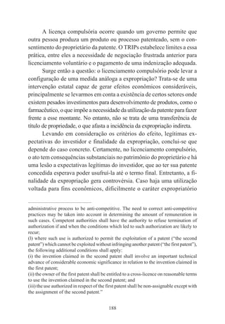 188
A licença compulsória ocorre quando um governo permite que
outra pessoa produza um produto ou processo patenteado, sem o con-
sentimento do proprietário da patente. O TRIPs estabelece limites a essa
prática, entre eles a necessidade de negociação frustrada anterior para
licenciamento voluntário e o pagamento de uma indenização adequada.
Surge então a questão: o licenciamento compulsório pode levar a
configuração de uma medida análoga a expropriação? Trata-se de uma
intervenção estatal capaz de gerar efeitos econômicos consideráveis,
principalmente se levarmos em conta a existência de certos setores onde
existem pesados investimentos para desenvolvimento de produtos, como o
farmacêutico, o que impõe a necessidade da utilização da patente para fazer
frente a esse montante. No entanto, não se trata de uma transferência de
título de propriedade, o que afasta a incidência da expropriação indireta.
Levando em consideração os critérios do efeito, legítimas ex-
pectativas do investidor e finalidade da expropriação, conclui-se que
depende do caso concreto. Certamente, no licenciamento compulsório,
o ato tem consequências substanciais no patrimônio do proprietário e há
uma lesão a expectativas legítimas do investidor, que ao ter sua patente
concedida esperava poder usufruí-la até o termo final. Entretanto, a fi-
nalidade da expropriação gera controvérsia. Caso haja uma utilização
voltada para fins econômicos, dificilmente o caráter expropriatório
____________________________________________
administrative process to be anti-competitive. The need to correct anti-competitive
practices may be taken into account in determining the amount of remuneration in
such cases. Competent authorities shall have the authority to refuse termination of
authorization if and when the conditions which led to such authorization are likely to
recur;
(l) where such use is authorized to permit the exploitation of a patent (“the second
patent”) which cannot be exploited without infringing another patent (“the first patent”),
the following additional conditions shall apply:
(i) the invention claimed in the second patent shall involve an important technical
advance of considerable economic significance in relation to the invention claimed in
the first patent;
(ii) the owner of the first patent shall be entitled to a cross-licence on reasonable terms
to use the invention claimed in the second patent; and
(iii) the use authorized in respect of the first patent shall be non-assignable except with
the assignment of the second patent.”
 