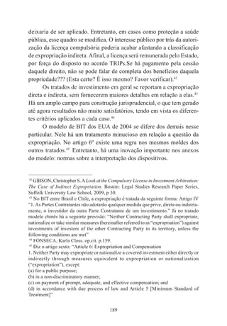 189
deixaria de ser aplicado. Entretanto, em casos como proteção a saúde
pública, esse quadro se modifica. O interesse público por trás da autori-
zação da licença compulsória poderia acabar afastando a classificação
de expropriação indireta.Afinal, a licença será remunerada pelo Estado,
por força do disposto no acordo TRIPs.Se há pagamento pela cessão
daquele direito, não se pode falar de completa dos benefícios daquela
propriedade??? (Esta certo? É isso mesmo? Favor verificar).42
Os tratados de investimento em geral se reportam a expropriação
direta e indireta, sem fornecerem maiores detalhes em relação a elas.43
Há um amplo campo para construção jurisprudencial, o que tem gerado
até agora resultados não muito satisfatórios, tendo em vista os diferen-
tes critérios aplicados a cada caso.44
O modelo de BIT dos EUA de 2004 se difere dos demais nesse
particular. Nele há um tratamento minucioso em relação a questão da
expropriação. No artigo 6º existe uma regra nos mesmos moldes dos
outros tratados.45
Entretanto, há uma inovação importante nos anexos
do modelo: normas sobre a interpretação dos dispositivos.
____________________________________________
42
GIBSON, Christopher S.ALook at the Compulsory License in InvestmentArbitration:
The Case of Indirect Expropriation. Boston: Legal Studies Research Paper Series,
Suffolk University Law School, 2009, p 30.
43
No BIT entre Brasil e Chile, a expropriação é tratada da seguinte forma: Artigo IV
“1. As Partes Contratantes não adotarão qualquer medida que prive, direta ou indireta-
mente, o investidor da outra Parte Contratante de um investimento.” Já no tratado
modelo chinês há a seguinte previsão: “Neither Contracting Party shall expropriate,
nationalize or take similar measures (hereinafter referred to as “expropriation”) against
investments of investors of the other Contracting Party in its territory, unless the
following conditions are met”
44
FONSECA, Karla Closs. op.cit. p.159.
45
Diz o artigo sexto: “Article 6: Expropriation and Compensation
1. Neither Party may expropriate or nationalize a covered investment either directly or
indirectly through measures equivalent to expropriation or nationalization
(“expropriation”), except:
(a) for a public purpose;
(b) in a non-discriminatory manner;
(c) on payment of prompt, adequate, and effective compensation; and
(d) in accordance with due process of law and Article 5 [Minimum Standard of
Treatment]”
 