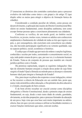 19
27 (menciona as diretrizes dos conteúdos curriculares para o processo
evolutivo do indivíduo como único e em grupo) e do artigo 32 (que
dispõe sobre os meios para atingir o objetivo de formação básica do
cidadão).
Considerando a condição peculiar do infante, como pessoa em
desenvolvimento, a aplicação das noções de Direito Constitucional Bra-
sileiro no ensino fundamental, como disciplina autônoma, tem como
escopo formar pessoas aptas a exercitarem plenamente sua cidadania.
Conforme se verifica, de um modo geral, no âmbito social
brasileiro, os jovens, muitas vezes, tornam-se adultos sem conhecerem
amplamente o fundamento de validade de todas as leis que regem o seu
país, e, por consequência, não exercitam com consciência sua cidada-
nia, não havendo participação significativa na vertente qualidade, seja
no aspecto político, social, econômico e histórico.
É cediço que o Estado age por meio de ordens e sanções legítimas,
conhecidas e aceitas por todos, sustentando o consentimento social, ou
seja, todo poder emana do povo, que, por sua vez, é o elemento humano
do Estado. Trata-se do conjunto de pessoas que mantêm um vínculo
jurídico-político com o Estado.
Da premissa supracitada, surgem as seguintes indagações: Que
tipo de elemento humano ensejará a criação desse poder de cuja fonte
surgirá o Estado? Qual a fórmula ou método para se alcançar o elemento
humano ideal para integrar a formação do Estado?
Ora, para traçar os pilares das respostas a essas indagações, mister
se faz recorrer a ciência da Educação em seu sentido lato, posto que,
numa visão aristotélica sobre educação, o fim primário da obra educativa
é o Estado, encarregado do bem comum.
É de bom alvitre ressaltar ser crucial constar como disciplina
obrigatória o Direito Constitucional, desde a primeira etapa do ensino
fundamental, ou seja, desde a mais tenra idade de estudo, guardadas,
obviamente, as devidas proporções, para o processo formador da educação
de um povo, haja vista que essa base será muito importante na adoles-
cência, fase em que o jovem começa a utilizar as faculdades mentais e a
exercer funções intelectuais que antes, estavam ocultas.
 