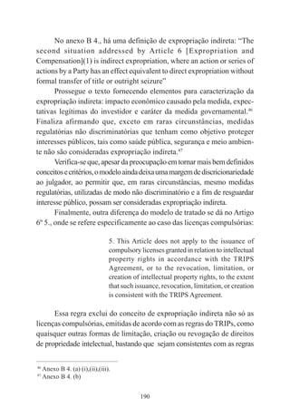 190
No anexo B 4., há uma definição de expropriação indireta: “The
second situation addressed by Article 6 [Expropriation and
Compensation](1) is indirect expropriation, where an action or series of
actions by a Party has an effect equivalent to direct expropriation without
formal transfer of title or outright seizure”
Prossegue o texto fornecendo elementos para caracterização da
expropriação indireta: impacto econômico causado pela medida, expec-
tativas legítimas do investidor e caráter da medida governamental.46
Finaliza afirmando que, exceto em raras circunstâncias, medidas
regulatórias não discriminatórias que tenham como objetivo proteger
interesses públicos, tais como saúde pública, segurança e meio ambien-
te não são consideradas expropriação indireta.47
Verifica-se que, apesar da preocupação em tornar mais bem definidos
conceitosecritérios,omodeloaindadeixaumamargemdediscricionariedade
ao julgador, ao permitir que, em raras circunstâncias, mesmo medidas
regulatórias, utilizadas de modo não discriminatório e a fim de resguardar
interesse público, possam ser consideradas expropriação indireta.
Finalmente, outra diferença do modelo de tratado se dá no Artigo
6º 5., onde se refere especificamente ao caso das licenças compulsórias:
5. This Article does not apply to the issuance of
compulsory licenses granted in relation to intellectual
property rights in accordance with the TRIPS
Agreement, or to the revocation, limitation, or
creation of intellectual property rights, to the extent
that such issuance, revocation, limitation, or creation
is consistent with the TRIPS Agreement.
Essa regra exclui do conceito de expropriação indireta não só as
licenças compulsórias, emitidas de acordo com as regras do TRIPs, como
quaisquer outras formas de limitação, criação ou revogação de direitos
de propriedade intelectual, bastando que sejam consistentes com as regras
____________________________________________
46
Anexo B 4. (a) (i),(ii),(iii).
47
Anexo B 4. (b)
 