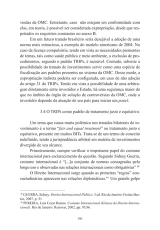 191
vindas da OMC. Entretanto, caso não estejam em conformidade com
elas, em teoria, é possível ser considerada expropriação, desde que res-
peitados os requisitos constantes no anexo B.
Em um futuro tratado brasileiro seria desejável a adoção de uma
norma mais minuciosa, a exemplo do modelo americano de 2004. No
caso da licença compulsória, tendo em vista as necessidades prementes
de temas, tais como saúde pública e meio ambiente, a exclusão de pro-
cedimentos, segundo o padrão TRIPs, é razoável. Contudo, subsiste a
possibilidade do tratado de investimentos servir como uma espécie de
fiscalização aos padrões presentes no sistema da OMC. Desse modo, a
expropriação indireta poderia ser configurada, em caso de não adoção
do artigo 31 do TRIPs. Tendo em vista a possibilidade de uma arbitra-
gem diretamente entre investidor e Estado, há uma segurança maior do
que no âmbito do órgão de solução de controvérsias da OMC, onde o
investidor depende da atuação de seu país para iniciar um panel.
3.4 O TRIPs como padrão de tratamento justo e equitativo.
Um tema que causa muita polêmica nos tratados bilaterais de in-
vestimento é o termo “fair and equal treatment” ou tratamento justo e
equitativo, presente em muitos BITs. Trata-se de um termo de conceito
indefinido, tendo a jurisprudência arbitral em matéria de investimentos
divergido de seu alcance.
Primeiramente, cumpre verificar o importante papel do costume
internacional para esclarecimento da questão. Segundo Sidney Guerra,
costume internacional é “[...]o conjunto de normas consagradas pelo
longo uso e observadas nas relações internacionais como obrigatórias” 48
O Direito Internacional surge quando as primeiras “regras” con-
suetudinárias aparecem nas relações diplomáticas.49
Um grande golpe
____________________________________________
48
GUERRA, Sidney. Direito Internacional Público. 3 ed. Rio de Janeiro: Freitas Bas-
tos, 2007, p. 51
49
PEREIRA, Luis Cezar Ramos. Costume Internacional (Gênese do Direito Interna-
cional). Rio de Janeiro: Renovar, 2002, pp. 95,96.
 