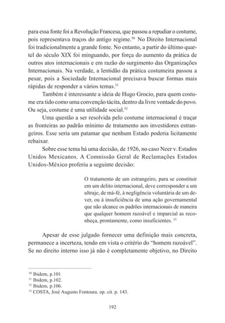 192
para essa fonte foi a Revolução Francesa, que passou a repudiar o costume,
pois representava traços do antigo regime.50
No Direito Internacional
foi tradicionalmente a grande fonte. No entanto, a partir do último quar-
tel do século XIX foi minguando, por força do aumento da prática de
outros atos internacionais e em razão do surgimento das Organizações
Internacionais. Na verdade, a lentidão da prática costumeira passou a
pesar, pois a Sociedade Internacional precisava buscar formas mais
rápidas de responder a vários temas.51
Também é interessante a ideia de Hugo Grocio, para quem costu-
me era tido como uma convenção tácita, dentro da livre vontade do povo.
Ou seja, costume é uma utilidade social.52
Uma questão a ser resolvida pelo costume internacional é traçar
as fronteiras ao padrão mínimo de tratamento aos investidores estran-
geiros. Esse seria um patamar que nenhum Estado poderia licitamente
rebaixar.
Sobre esse tema há uma decisão, de 1926, no caso Neer v. Estados
Unidos Mexicanos. A Comnissão Geral de Reclamações Estados
Unidos-México proferiu a seguinte decisão:
O tratamento de um estrangeiro, para se constituir
em um delito internacional, deve corresponder a um
ultraje, de má-fé, à negligência voluntária de um de-
ver, ou à insuficiência de uma ação governamental
que não alcance os padrões internacionais de maneira
que qualquer homem razoável e imparcial as reco-
nheça, prontamente, como insuficientes. 53
Apesar de esse julgado fornecer uma definição mais concreta,
permanece a incerteza, tendo em vista o critério do “homem razoável”.
Se no direito interno isso já não é completamente objetivo, no Direito
____________________________________________
50
Ibidem, p.101
51
Ibidem, p.102.
52
Ibidem, p.106.
53
COSTA, José Augusto Fontoura. op. cit. p. 143.
 
