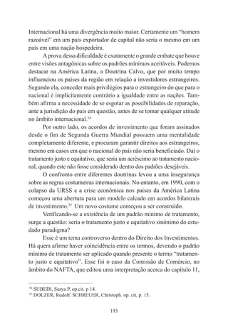 193
Internacional há uma divergência muito maior. Certamente um “homem
razoável” em um país exportador de capital não seria o mesmo em um
país em uma nação hospedeira.
A prova dessa dificuldade é exatamente o grande embate que houve
entre visões antagônicas sobre os padrões mínimos aceitáveis. Podemos
destacar na América Latina, a Doutrina Calvo, que por muito tempo
influenciou os países da região em relação a investidores estrangeiros.
Segundo ela, conceder mais privilégios para o estrangeiro do que para o
nacional é implicitamente contrário a igualdade entre as nações. Tam-
bém afirma a necessidade de se esgotar as possibilidades de reparação,
ante a jurisdição do país em questão, antes de se tomar qualquer atitude
no âmbito internacional.54
Por outro lado, os acordos de investimento que foram assinados
desde o fim de Segunda Guerra Mundial possuem uma mentalidade
completamente diferente, e procuram garantir direitos aos estrangeiros,
mesmo em casos em que o nacional do país não seria beneficiado. Daí o
tratamento justo e equitativo, que seria um acréscimo ao tratamento nacio-
nal, quando este não fosse considerado dentro dos padrões desejáveis.
O confronto entre diferentes doutrinas levou a uma insegurança
sobre as regras costumeiras internacionais. No entanto, em 1990, com o
colapso da URSS e a crise econômica nos países da América Latina
começou uma abertura para um modelo calcado em acordos bilaterais
de investimento.55
Um novo costume começou a ser construído.
Verificando-se a existência de um padrão mínimo de tratamento,
surge a questão: seria o tratamento justo e equitativo sinônimo do estu-
dado paradigma?
Esse é um tema controverso dentro do Direito dos Investimentos.
Há quem afirme haver coincidência entre os termos, devendo o padrão
mínimo de tratamento ser aplicado quando presente o termo “tratamen-
to justo e equitativo”. Esse foi o caso da Comissão de Comércio, no
âmbito do NAFTA, que editou uma interpretação acerca do capítulo 11,
____________________________________________
54
SUBEDI, Surya P, op.cit. p 14.
55
DOLZER, Rudolf. SCHREUER, Christoph. op. cit, p. 15.
 