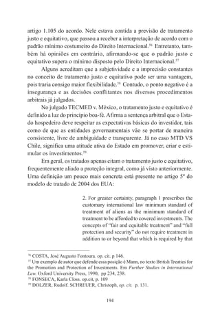 194
artigo 1.105 do acordo. Nele estava contida a previsão de tratamento
justo e equitativo, que passou a receber a interpretação de acordo com o
padrão mínimo costumeiro do Direito Internacional.56
Entretanto, tam-
bém há opiniões em contrário, afirmando-se que o padrão justo e
equitativo supera o mínimo disposto pelo Direito Internacional.57
Alguns acreditam que a subjetividade e a imprecisão constantes
no conceito de tratamento justo e equitativo pode ser uma vantagem,
pois traria consigo maior flexibilidade.58
Contudo, o ponto negativo é a
insegurança e as decisões conflitantes nos diversos procedimentos
arbitrais já julgados.
No julgado TECMED v. México, o tratamento justo e equitativo é
definido a luz do princípio boa-fé.Afirma a sentença arbitral que o Esta-
do hospedeiro deve respeitar as expectativas básicas do investidor, tais
como de que as entidades governamentais vão se portar de maneira
consistente, livre de ambiguidade e transparente. Já no caso MTD VS
Chile, significa uma atitude ativa do Estado em promover, criar e esti-
mular os investimentos.59
Em geral, os tratados apenas citam o tratamento justo e equitativo,
frequentemente aliado a proteção integral, como já visto anteriormente.
Uma definição um pouco mais concreta está presente no artigo 5º do
modelo de tratado de 2004 dos EUA:
2. For greater certainty, paragraph 1 prescribes the
customary international law minimum standard of
treatment of aliens as the minimum standard of
treatment to be afforded to covered investments. The
concepts of “fair and equitable treatment” and “full
protection and security” do not require treatment in
addition to or beyond that which is required by that
____________________________________________
56
COSTA, José Augusto Fontoura. op. cit. p 146.
57
Um exemplo de autor que defende essa posição é Mann, no texto British Treaties for
the Promotion and Protection of Investments. Em Further Studies in International
Law. Oxford University Press, 1990, pp 234, 238.
58
FONSECA, Karla Closs. op.cit, p. 109
59
DOLZER, Rudolf. SCHREUER, Christoph, op. cit. p. 131.
 