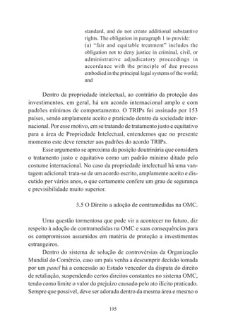195
standard, and do not create additional substantive
rights. The obligation in paragraph 1 to provide:
(a) “fair and equitable treatment” includes the
obligation not to deny justice in criminal, civil, or
administrative adjudicatory proceedings in
accordance with the principle of due process
embodied in the principal legal systems of the world;
and
Dentro da propriedade intelectual, ao contrário da proteção dos
investimentos, em geral, há um acordo internacional amplo e com
padrões mínimos de comportamento. O TRIPs foi assinado por 153
países, sendo amplamente aceito e praticado dentro da sociedade inter-
nacional. Por esse motivo, em se tratando de tratamento justo e equitativo
para a área de Propriedade Intelectual, entendemos que no presente
momento este deve remeter aos padrões do acordo TRIPs.
Esse argumento se aproxima da posição doutrinária que considera
o tratamento justo e equitativo como um padrão mínimo ditado pelo
costume internacional. No caso da propriedade intelectual há uma van-
tagem adicional: trata-se de um acordo escrito, amplamente aceito e dis-
cutido por vários anos, o que certamente confere um grau de segurança
e previsibilidade muito superior.
3.5 O Direito a adoção de contramedidas na OMC.
Uma questão tormentosa que pode vir a acontecer no futuro, diz
respeito à adoção de contramedidas na OMC e suas consequências para
os compromissos assumidos em matéria de proteção a investimentos
estrangeiros.
Dentro do sistema de solução de controvérsias da Organização
Mundial do Comércio, caso um país venha a descumprir decisão tomada
por um panel há a concessão ao Estado vencedor da disputa do direito
de retaliação, suspendendo certos direitos constantes no sistema OMC,
tendo como limite o valor do prejuízo causado pelo ato ilícito praticado.
Sempre que possível, deve ser adorada dentro da mesma área e mesmo o
 