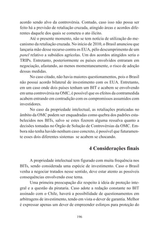 196
acordo sendo alvo da controvérsia. Contudo, caso isso não possa ser
feito há a previsão de retaliação cruzada, atingido áreas e acordos dife-
rentes daquele dos quais se cometeu o ato ilícito.
Até o presente momento, não se tem notícia de utilização do me-
canismo da retaliação cruzada. No início de 2010, o Brasil anunciou que
lançaria mão desse recurso contra os EUA, pélo descumprimento de um
panel relativo a subsídios agrícolas. Um dos acordos atingidos seria o
TRIPs. Entretanto, posteriormente os países envolvidos entraram em
negociação, afastando, ao menos momentaneamente, o risco de adoção
dessas medidas.
No caso citado, não havia maiores questionamentos, pois o Brasil
não possui acordo bilateral de investimento com os EUA. Entretanto,
em um caso onde dois países tenham um BIT e acabem se envolvendo
em uma controvérsia na OMC, é possível que os efeitos da contramedida
acabem entrando em contradição com os compromissos assumidos com
investidores.
No caso da propriedade intelectual, as retaliações praticadas no
âmbito da OMC podem ser enquadradas como quebra dos padrões esta-
belecidos nos BITs, salvo se estes fizerem alguma ressalva quanto a
decisões tomadas no Órgão de Solução de Controvérsias da OMC. Em-
bora não tenha havido nenhum caso concreto, é possível que futuramen-
te esses dois diferentes sistemas se acabem se chocando.
4 Considerações finais
A propriedade intelectual tem figurado com muita frequência nos
BITs, sendo considerada uma espécie de investimento. Caso o Brasil
venha a negociar tratados nesse sentido, deve estar atento as possíveis
consequências envolvendo esse tema.
Uma primeira preocupação diz respeito à ideia de proteção inte-
gral e a questão da pirataria. Caso adote a redação constante no BIT
assinado com o Chile, haverá a possibilidade de questionamentos em
arbitragens de investimento, tendo em vista o dever de garantia. Melhor
é expressar apenas um dever de empreender esforços para proteção do
 