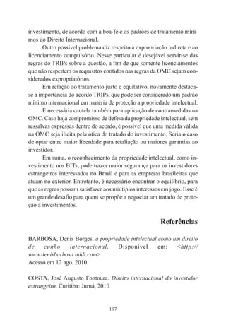 197
investimento, de acordo com a boa-fé e os padrões de tratamento míni-
mos do Direito Internacional.
Outro possível problema diz respeito à expropriação indireta e ao
licenciamento compulsório. Nesse particular é desejável servir-se das
regras do TRIPs sobre a questão, a fim de que somente licenciamentos
que não respeitem os requisitos contidos nas regras da OMC sejam con-
siderados expropriatórios.
Em relação ao tratamento justo e equitativo, novamente destaca-
se a importância do acordo TRIPs, que pode ser considerado um padrão
mínimo internacional em matéria de proteção a propriedade intelectual.
É necessária cautela também para aplicação de contramedidas na
OMC. Caso haja compromisso de defesa da propriedade intelectual, sem
ressalvas expressas dentro do acordo, é possível que uma medida válida
na OMC seja ilícita pela ótica do tratado de investimento. Seria o caso
de optar entre maior liberdade para retaliação ou maiores garantias ao
investidor.
Em suma, o reconhecimento da propriedade intelectual, como in-
vestimento nos BITs, pode trazer maior segurança para os investidores
estrangeiros interessados no Brasil e para as empresas brasileiras que
atuam no exterior. Entretanto, é necessário encontrar o equilíbrio, para
que as regras possam satisfazer aos múltiplos interesses em jogo. Esse é
um grande desafio para quem se propõe a negociar um tratado de prote-
ção a investimentos.
Referências
BARBOSA, Denis Borges. a propriedade intelectual como um direito
de cunho internacional. Disponível em: <http://
www.denisbarbosa.addr.com>
Acesso em 12 ago. 2010.
COSTA, José Augusto Fontoura. Direito internacional do investidor
estrangeiro. Curitiba: Juruá, 2010
 