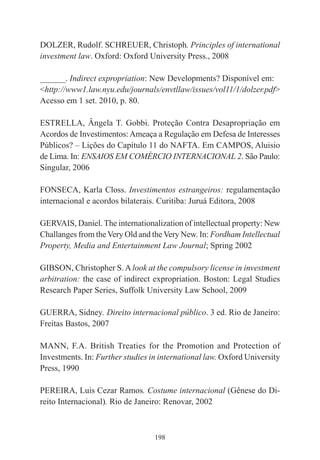 198
DOLZER, Rudolf. SCHREUER, Christoph. Principles of international
investment law. Oxford: Oxford University Press., 2008
______. Indirect expropriation: New Developments? Disponível em:
<http://www1.law.nyu.edu/journals/envtllaw/issues/vol11/1/dolzer.pdf>
Acesso em 1 set. 2010, p. 80.
ESTRELLA, Ângela T. Gobbi. Proteção Contra Desapropriação em
Acordos de Investimentos: Ameaça a Regulação em Defesa de Interesses
Públicos? – Lições do Capítulo 11 do NAFTA. Em CAMPOS, Aluisio
de Lima. In: ENSAIOS EM COMÉRCIO INTERNACIONAL 2. São Paulo:
Singular, 2006
FONSECA, Karla Closs. Investimentos estrangeiros: regulamentação
internacional e acordos bilaterais. Curitiba: Juruá Editora, 2008
GERVAIS, Daniel. The internationalization of intellectual property: New
Challanges from theVery Old and theVery New. In: Fordham Intellectual
Property, Media and Entertainment Law Journal; Spring 2002
GIBSON, Christopher S.Alook at the compulsory license in investment
arbitration: the case of indirect expropriation. Boston: Legal Studies
Research Paper Series, Suffolk University Law School, 2009
GUERRA, Sidney. Direito internacional público. 3 ed. Rio de Janeiro:
Freitas Bastos, 2007
MANN, F.A. British Treaties for the Promotion and Protection of
Investments. In: Further studies in international law. Oxford University
Press, 1990
PEREIRA, Luis Cezar Ramos. Costume internacional (Gênese do Di-
reito Internacional). Rio de Janeiro: Renovar, 2002
 