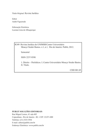 2
PUBLIT SOLUÇÕES EDITORIAIS
Rua Miguel Lemos, 41 sala 605
Copacabana - Rio de Janeiro - RJ - CEP: 22.071-000
Telefone: (21) 2525-3936
E-mail: editor@publit.com.br
Endereço Eletrônico: www.publit.com.br
Título Original: Revista Jurídica
Editor
André Figueiredo
Editoração Eletrônica
Luciana Lima de Albuquerque
R349 Revista Jurídica do UNIMSB/Centro Universitário
Moacyr Sreder Bastos.-v.1, n.1, Rio de Janeiro: Publit, 2012.
Semestral
ISSN 2237-9398
1. Direito – Periódicos. I. Centro Universitário Moacyr Sreder Bastos.
II. Título.
CDD 001.05
 