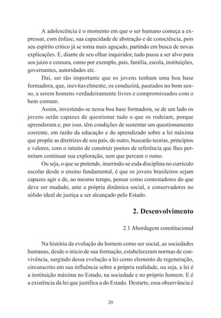 20
A adolescência é o momento em que o ser humano começa a ex-
pressar, com ênfase, sua capacidade de abstração e de consciência, pois
seu espírito crítico já se torna mais aguçado, partindo em busca de novas
explicações. E, diante de seu olhar inquiridor, tudo passa a ser alvo para
seu juízo e censura, como por exemplo, pais, família, escola, instituições,
governantes, autoridades etc.
Daí, ser tão importante que os jovens tenham uma boa base
formadora, que, inevitavelmente, os conduzirá, pautados no bom sen-
so, a serem homens verdadeiramente livres e compromissados com o
bem comum.
Assim, investindo-se nessa boa base formadora, se de um lado os
jovens serão capazes de questionar tudo o que os rodeiam, porque
aprenderam e, por isso, têm condições de sustentar um questionamento
coerente, em razão da educação e do aprendizado sobre a lei máxima
que propõe as diretrizes de seu país, de outro, buscarão teorias, princípios
e valores, com o intuito de construir pontos de referência que lhes per-
mitam continuar sua exploração, sem que percam o rumo.
Ou seja, o que se pretende, inserindo-se esda disciplina no currículo
escolar desde o ensino fundamental, é que os jovens brasileiros sejam
capazes agir e de, ao mesmo tempo, pensar como contestadores do que
deve ser mudado, ante a própria dinâmica social, e conservadores no
sólido ideal de justiça a ser alcançado pelo Estado.
2. Desenvolvimento
2.1 Abordagem constitucional
Na história da evolução do homem como ser social, as sociedades
humanas, desde o início de sua formação, estabeleceram normas de con-
vivência, surgindo dessa evolução a lei como elemento de regeneração,
circunscrito em sua influência sobre a própria realidade, ou seja, a lei é
a instituição máxima no Estado, na sociedade e no próprio homem. E é
a existência da lei que justifica a do Estado. Destarte, essa observância é
 