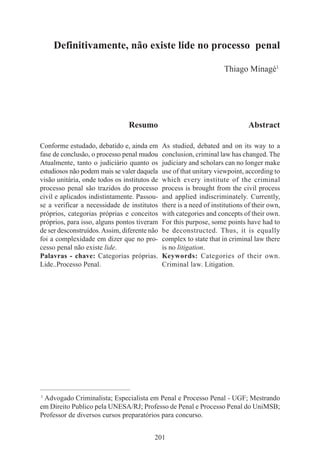 201
Definitivamente, não existe lide no processo penal
Thiago Minagé1
____________________________________________
1
Advogado Criminalista; Especialista em Penal e Processo Penal - UGF; Mestrando
em Direito Publico pela UNESA/RJ; Professo de Penal e Processo Penal do UniMSB;
Professor de diversos cursos preparatórios para concurso.
Resumo
Conforme estudado, debatido e, ainda em
fase de conclusão, o processo penal mudou
Atualmente, tanto o judiciário quanto os
estudiosos não podem mais se valer daquela
visão unitária, onde todos os institutos de
processo penal são trazidos do processo
civil e aplicados indistintamente. Passou-
se a verificar a necessidade de institutos
próprios, categorias próprias e conceitos
próprios, para isso, alguns pontos tiveram
de ser desconstruídos.Assim, diferente não
foi a complexidade em dizer que no pro-
cesso penal não existe lide.
Palavras - chave: Categorias próprias.
Lide..Processo Penal.
Abstract
As studied, debated and on its way to a
conclusion, criminal law has changed. The
judiciary and scholars can no longer make
use of that unitary viewpoint, according to
which every institute of the criminal
process is brought from the civil process
and applied indiscriminately. Currently,
there is a need of institutions of their own,
with categories and concepts of their own.
For this purpose, some points have had to
be deconstructed. Thus, it is equally
complex to state that in criminal law there
is no litigation.
Keywords: Categories of their own.
Criminal law. Litigation.
 