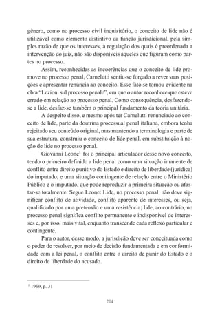 204
gênero, como no processo civil inquisitório, o conceito de lide não é
utilizável como elemento distintivo da função jurisdicional, pela sim-
ples razão de que os interesses, à regulação dos quais é preordenada a
intervenção do juiz, não são disponíveis àqueles que figuram como par-
tes no processo.
Assim, reconhecidas as incoerências que o conceito de lide pro-
move no processo penal, Carnelutti sentiu-se forçado a rever suas posi-
ções e apresentar renúncia ao conceito. Esse fato se tornou evidente na
obra “Lezioni sul processo penale”, em que o autor reconhece que esteve
errado em relação ao processo penal. Como consequência, desfazendo-
se a lide, desfaz-se também o principal fundamento da teoria unitária.
A despeito disso, e mesmo após ter Carnelutti renunciado ao con-
ceito de lide, parte da doutrina processual penal italiana, embora tenha
rejeitado seu conteúdo original, mas mantendo a terminologia e parte de
sua estrutura, construiu o conceito de lide penal, em substituição à no-
ção de lide no processo penal.
Giovanni Leone5
foi o principal articulador desse novo conceito,
tendo o primeiro definido a lide penal como uma situação imanente de
conflito entre direito punitivo do Estado e direito de liberdade (jurídica)
do imputado; e uma situação contingente de relação entre o Ministério
Público e o imputado, que pode reproduzir a primeira situação ou afas-
tar-se totalmente. Segue Leone: Lide, no processo penal, não deve sig-
nificar conflito de atividade, conflito aparente de interesses, ou seja,
qualificado por uma pretensão e uma resistência; lide, ao contrário, no
processo penal significa conflito permanente e indisponível de interes-
ses e, por isso, mais vital, enquanto transcende cada reflexo particular e
contingente.
Para o autor, desse modo, a jurisdição deve ser conceituada como
o poder de resolver, por meio de decisão fundamentada e em conformi-
dade com a lei penal, o conflito entre o direito de punir do Estado e o
direito de liberdade do acusado.
____________________________________________
5
1969, p. 31
 