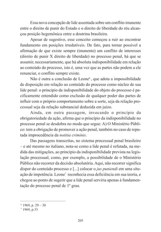 205
Essa nova concepção de lide assentada sobre um conflito imanente
entre o direito de punir do Estado e o direito de liberdade do réu alcan-
çou posição hegemônica entre a doutrina brasileira.
Apesar de sugestivo, esse conceito começou a ruir ao encontrar
fundamento em posições irredutíveis. De fato, para tornar possível a
afirmação de que existe sempre (imanente) um conflito de interesses
(direito de punir X direito de liberdade) no processo penal, há que se
assumir, necessariamente, que há absoluta indisponibilidade em relação
ao conteúdo do processo, isto é, uma vez que as partes não podem a ele
renunciar, o conflito sempre existe.
Não é outra a conclusão de Leone6
, que adota a impossibilidade
de disposição em relação ao conteúdo do processo como núcleo de sua
lide penal: o princípio da indisponibilidade do objeto do processo é pa-
cificamente entendido como exclusão de qualquer poder das partes de
influir com o próprio comportamento sobre a sorte, seja da relação pro-
cessual seja da relação substancial deduzida em juízo.
Ainda, em outra passagem, invocando o princípio da
obrigatoriedade da ação, afirma que o princípio da indisponibilidade no
processo penal se desdobra no modo que segue: A) O Ministério Públi-
co: tem a obrigação de promover a ação penal, também no caso de repu-
tada improcedência da notitia criminis.
Das passagens transcritas, no sistema processual penal brasileiro
– e até mesmo no italiano, nota-se como a lide penal é refutada, na me-
dida das mitigações, ao princípio da indisponibilidade prevista na legis-
lação processual, como, por exemplo, a possibilidade de o Ministério
Público não recorrer da decisão absolutória.Aqui, não recorrer significa
dispor do conteúdo processo e [...] colocar o jus puniendi em uma situ-
ação de impotência. Leone7
reconhecia essa deficiência em sua teoria, e
chegou ao ponto de sugerir que a lide penal serviria apenas à fundamen-
tação do processo penal de 1º grau.
____________________________________________
6
1969, p. 29 – 30
7
1969, p.33
 
