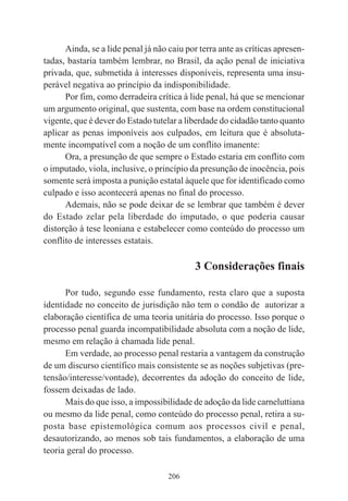 206
Ainda, se a lide penal já não caiu por terra ante as críticas apresen-
tadas, bastaria também lembrar, no Brasil, da ação penal de iniciativa
privada, que, submetida à interesses disponíveis, representa uma insu-
perável negativa ao princípio da indisponibilidade.
Por fim, como derradeira crítica à lide penal, há que se mencionar
um argumento original, que sustenta, com base na ordem constitucional
vigente, que é dever do Estado tutelar a liberdade do cidadão tanto quanto
aplicar as penas imponíveis aos culpados, em leitura que é absoluta-
mente incompatível com a noção de um conflito imanente:
Ora, a presunção de que sempre o Estado estaria em conflito com
o imputado, viola, inclusive, o princípio da presunção de inocência, pois
somente será imposta a punição estatal àquele que for identificado como
culpado e isso acontecerá apenas no final do processo.
Ademais, não se pode deixar de se lembrar que também é dever
do Estado zelar pela liberdade do imputado, o que poderia causar
distorção à tese leoniana e estabelecer como conteúdo do processo um
conflito de interesses estatais.
3 Considerações finais
Por tudo, segundo esse fundamento, resta claro que a suposta
identidade no conceito de jurisdição não tem o condão de autorizar a
elaboração científica de uma teoria unitária do processo. Isso porque o
processo penal guarda incompatibilidade absoluta com a noção de lide,
mesmo em relação à chamada lide penal.
Em verdade, ao processo penal restaria a vantagem da construção
de um discurso científico mais consistente se as noções subjetivas (pre-
tensão/interesse/vontade), decorrentes da adoção do conceito de lide,
fossem deixadas de lado.
Mais do que isso, a impossibilidade de adoção da lide carneluttiana
ou mesmo da lide penal, como conteúdo do processo penal, retira a su-
posta base epistemológica comum aos processos civil e penal,
desautorizando, ao menos sob tais fundamentos, a elaboração de uma
teoria geral do processo.
 