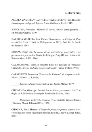207
Referências
ALCALA-ZAMORA Y CASTILLO, Niceto; LEVENE Hijo, Ricardo.
Derecho procesal penal. Buenos Aires: Guillermo Kraft, 1945;
ANTOLISEI, Francesco. Manuale di diritto penale: parte generale. 2
ed. Milano: Giuffrè, 1949;
BARBOSA MOREIRA, José Carlos. Comentários ao Código de Pro-
cesso Civil (Lei n.º 5.869, de 11 de janeiro de 1973). 7 ed. Rio de Janei-
ro: Forense, 1998.
BÜLOW, Oskar von. La teoría de las excepciones procesales y los
presupuestos procesales. Tradução de MiguelAngel Rosas Lichtschein.
Buenos Aires: EJEA, 1964.
CALAMANDREI, Piero. Il concetto di lite nel pensiero di Francesco
Carnelutti. Rivista di diritto processuale civile. Pádua: Cedam, 1930;
CARNELUTTI, Francesco. Cenerentola. Rivista di diritto processuale.
Pádua: CEDAM, v. I ,1946;
______. Lezioni sul processo penale. 2 ed. Roma: Ateneo, 1949;
CHIOVENDA, Giuseppe. Instituições de direito processual civil. Tra-
dução de J. Guimarães Menegale. São Paulo: Saraiva, 1965;
______. Principios de derecho procesal civil. Tradução de: José Casais
y Santaló. Madri: Editorial Réus, 1922;
CHOUKR, Fauzi Hassan. Código de processo penal: comentários
consolidados e crítica jurisprudencial. Rio de Janeiro: Lumen Juris,
2005;
 