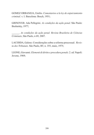 208
GOMEZ ORBANEJA, Emilio. Comentarios a la ley de enjuiciamiento
criminal. v. I. Barcelona: Bosch, 1951;
GRINOVER. Ada Pellegrini. As condições da ação penal. São Paulo:
Bushatsky, 1977;
______. As condições da ação penal. Revista Brasileira de Ciências
Criminais, São Paulo, n 69, 2007.
LACERDA, Galeno. Considerações sobre a reforma processual. Revis-
ta dos Tribunais. São Paulo, RT, n. 355, maio, 1975;
LEONE, Giovanni. Elementi di diritto e procedura penale. 2. ed. Napoli:
Jovene, 1969;
 