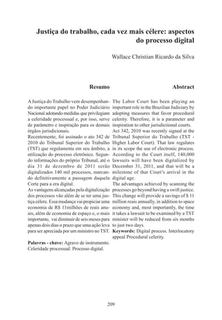 209
Justiça do trabalho, cada vez mais célere: aspectos
do processo digital
Wallace Christian Ricardo da Silva
Resumo
AJustiça do Trabalho vem desempenhan-
do importante papel no Poder Judiciário
Nacional adotando medidas que privilegiam
a celeridade processual e, por isso, serve
de parâmetro e inspiração para os demais
órgãos jurisdicionais.
Recentemente, foi assinado o ato 342 de
2010 do Tribunal Superior do Trabalho
(TST) que regulamenta em seu âmbito, a
utilização do processo eletrônico. Segun-
do informações do próprio Tribunal, até o
dia 31 de dezembro de 2011 serão
digitalizados 140 mil processos, marcan-
do definitivamente a passagem daquela
Corte para a era digital.
As vantagens alcançadas pela digitalização
dos processos vão além de se ter uma jus-
tiça célere. Essa mudança vai propiciar uma
economia de R$ 11milhões de reais anu-
ais, além de economia de espaço e, o mais
importante, vai diminuir de seis meses para
apenas dois dias o prazo que uma ação leva
para ser apreciada por um ministro no TST.
Palavras - chave: Agravo de instrumento.
Celeridade processual. Processo digital.
Abstract
The Labor Court has been playing an
important role in the Brazilian Judiciary by
adopting measures that favor procedural
celerity. Therefore, it is a parameter and
inspiration to other jurisdictional courts.
Act 342, 2010 was recently signed at the
Tribunal Superior do Trabalho (TST -
Higher Labor Court). That law regulates
in its scope the use of electronic process.
According to the Court itself, 140,000
lawsuits will have been digitalized by
December 31, 2011, and that will be a
milestone of that Court’s arrival in the
digital age.
The advantages achieved by scanning the
processes go beyond having a swift justice.
This change will provide a savings of $ 11
million reais annually, in addition to space
economy and, most importantly, the time
it takes a lawsuit to be examined by a TST
minister will be reduced from six months
to just two days.
Keywords: Digital process. Interlocutory
appeal Procedural celerity.
 