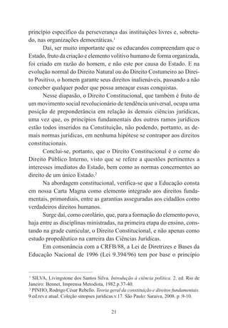 21
princípio específico da perseverança das instituições livres e, sobretu-
do, nas organizações democráticas.1
Daí, ser muito importante que os educandos compreendam que o
Estado, fruto da criação e elemento volitivo humano de forma organizada,
foi criado em razão do homem, e não este por causa do Estado. E na
evolução normal do Direito Natural ou do Direito Costumeiro ao Direi-
to Positivo, o homem garante seus direitos inalienáveis, passando a não
conceber qualquer poder que possa ameaçar essas conquistas.
Nesse diapasão, o Direito Constitucional, que também é fruto de
um movimento social revolucionário de tendência universal, ocupa uma
posição de preponderância em relação às demais ciências jurídicas,
uma vez que, os princípios fundamentais dos outros ramos jurídicos
estão todos inseridos na Constituição, não podendo, portanto, as de-
mais normas jurídicas, em nenhuma hipótese se contrapor aos direitos
constitucionais.
Conclui-se, portanto, que o Direito Constitucional é o cerne do
Direito Público Interno, visto que se refere a questões pertinentes a
interesses imediatos do Estado, bem como as normas concernentes ao
direito de um único Estado.2
Na abordagem constitucional, verifica-se que a Educação consta
em nossa Carta Magna como elemento integrado aos direitos funda-
mentais, primordiais, entre as garantias asseguradas aos cidadãos como
verdadeiros direitos humanos.
Surge daí, como corolário, que, para a formação do elemento povo,
haja entre as disciplinas ministradas, na primeira etapa do ensino, cons-
tando na grade curricular, o Direito Constitucional, e não apenas como
estudo propedêutico na carreira das Ciências Jurídicas.
Em consonância com a CRFB/88, a Lei de Diretrizes e Bases da
Educação Nacional de 1996 (Lei 9.394/96) tem por base o princípio
____________________________________________
1
SILVA, Livingstone dos Santos Silva. Introdução à ciência política. 2. ed. Rio de
Janeiro: Bennet, Imprensa Metodista, 1982.p.37-40.
2
PINHO, Rodrigo César Rebello. Teoria geral da constituição e direitos fundamentais.
9.ed.rev.e atual. Coleção sinopses jurídicas.v.17. São Paulo: Saraiva, 2008. p .9-10.
 