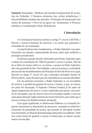 210
Sumário: Introdução; 1 Reflexos da Emenda Constitucional 45 na Jus-
tiça do Trabalho; 2 Natureza alimentar das verbas trabalhistas; 3
Irrecorribilidade imediata das decisões; 4 Princípio da manutenção dos
efeitos da sentença; 5 Nova lei do agravo de instrumento; 6 Processo
eletrônico; Considerações finais; Referências.
1 Introdução
A Constituição brasileira institui no artigo 5º, inciso LXXVIII, o
Direito a razoável duração do processo e os meios que garantam a
celeridade de sua tramitação.
Arespeito desses dois mandamentos, o Poder Judiciário vem aper-
feiçoando sua atuação, empreendendo diversas ações para melhorar a
prestação jurisdicional.
O primeiro grande desafio enfrentado pelo Poder Judiciário após
a edição da constituição de 1988 foi garantir o acesso à justiça. Não há
de se falar em justiça célere se, ao menos, o acesso ao Poder Judiciário
não está garantido de fato. Na realidade, o acesso à justiça e a celeridade
processual são desdobramentos do Princípio do Devido Processo Legal,
descrito no artigo 5º, inciso LV, que é princípio norteador, basilar do
Direito pátrio, e que dá maior grau de importância ao assunto abordado.
Em um primeiro momento, o Poder Judiciário se viu incumbido
de resolver a questão da garantia de acesso à Justiça, o que, ao menos,
em parte foi alcançado. O Supremo Tribunal Federal já foi palco de
alguns julgamentos de habeas-corpus impetrados por presos, sem auxí-
lio de advogados, que do cárcere escrevem de próprio punho, e tem sua
ação apreciada pelo órgão máximo da Justiça brasileira, provando que o
acesso à Justiça foi definitivamente alcançado.
Com igual significado, as Defensorias Públicas e os Juizados Es-
peciais encontram-se abarrotadas de processos, somando-se ainda há a
concessão da gratuidade de justiça, que permite ao advogado receber
seus honorários ao final da demanda pagos pela parte sucumbente. Tudo
isso como forma de garantir o acesso à Justiça para as classes sociais
menos favorecidas.
 