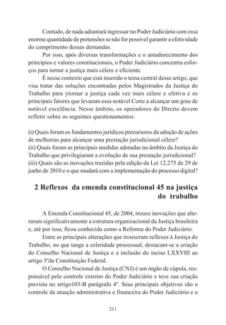 211
Contudo, de nada adiantará ingressar no Poder Judiciário com essa
enorme quantidade de pretensões se não for possível garantir a efetividade
do cumprimento dessas demandas.
Por isso, após diversas transformações e o amadurecimento dos
princípios e valores constitucionais, o Poder Judiciário concentra esfor-
ços para tornar a justiça mais célere e eficiente.
É nesse contexto que está inserido o tema central desse artigo, que
visa tratar das soluções encontradas pelos Magistrados da Justiça do
Trabalho para ytornar a justiça cada vez mais célere e efetiva e os
principais fatores que levaram essa notável Corte a alcançar um grau de
notável excelência. Nesse âmbito, os operadores do Direito devem
refletir sobre os seguintes questionamentos:
(i) Quais foram os fundamentos jurídicos precursores da adoção de ações
de melhorias para alcançar uma prestação jurisdicional célere?
(ii) Quais foram as principais medidas adotadas no âmbito da Justiça do
Trabalho que privilegiaram a evolução de sua prestação jurisdicional?
(iii) Quais são as inovações trazidas pela edição da Lei 12.275 de 29 de
junho de 2010 e o que mudará com a implementação do processo digital?
2 Reflexos da emenda constitucional 45 na justiça
do trabalho
A Emenda Constitucional 45, de 2004, trouxe inovações que alte-
raram significativamente a estrutura organizacional da Justiça brasileira
e, até por isso, ficou conhecida como a Reforma do Poder Judiciário.
Entre as principais alterações que trouxeram reflexos à Justiça do
Trabalho, no que tange a celeridade processual, destacam-se a criação
do Conselho Nacional de Justiça e a inclusão do inciso LXXVIII ao
artigo 5ºda Constituição Federal.
O Conselho Nacional de Justiça (CNJ) é um órgão de cúpula, res-
ponsável pelo controle externo do Poder Judiciário e teve sua criação
prevista no artigo103-B parágrafo 4º. Seus principais objetivos são o
controle da atuação administrativa e financeira do Poder Judiciário e o
 