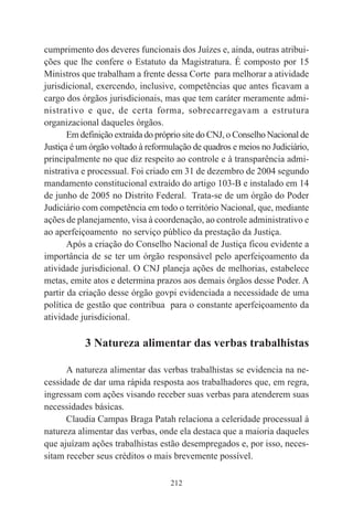 212
cumprimento dos deveres funcionais dos Juízes e, ainda, outras atribui-
ções que lhe confere o Estatuto da Magistratura. É composto por 15
Ministros que trabalham a frente dessa Corte para melhorar a atividade
jurisdicional, exercendo, inclusive, competências que antes ficavam a
cargo dos órgãos jurisdicionais, mas que tem caráter meramente admi-
nistrativo e que, de certa forma, sobrecarregavam a estrutura
organizacional daqueles órgãos.
Em definição extraída do próprio site do CNJ, o Conselho Nacional de
Justiça é um órgão voltado à reformulação de quadros e meios no Judiciário,
principalmente no que diz respeito ao controle e à transparência admi-
nistrativa e processual. Foi criado em 31 de dezembro de 2004 segundo
mandamento constitucional extraído do artigo 103-B e instalado em 14
de junho de 2005 no Distrito Federal. Trata-se de um órgão do Poder
Judiciário com competência em todo o território Nacional, que, mediante
ações de planejamento, visa à coordenação, ao controle administrativo e
ao aperfeiçoamento no serviço público da prestação da Justiça.
Após a criação do Conselho Nacional de Justiça ficou evidente a
importância de se ter um órgão responsável pelo aperfeiçoamento da
atividade jurisdicional. O CNJ planeja ações de melhorias, estabelece
metas, emite atos e determina prazos aos demais órgãos desse Poder. A
partir da criação desse órgão govpi evidenciada a necessidade de uma
política de gestão que contribua para o constante aperfeiçoamento da
atividade jurisdicional.
3 Natureza alimentar das verbas trabalhistas
A natureza alimentar das verbas trabalhistas se evidencia na ne-
cessidade de dar uma rápida resposta aos trabalhadores que, em regra,
ingressam com ações visando receber suas verbas para atenderem suas
necessidades básicas.
Claudia Campas Braga Patah relaciona a celeridade processual à
natureza alimentar das verbas, onde ela destaca que a maioria daqueles
que ajuízam ações trabalhistas estão desempregados e, por isso, neces-
sitam receber seus créditos o mais brevemente possível.
 