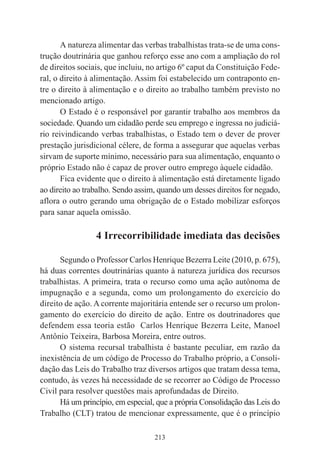 213
A natureza alimentar das verbas trabalhistas trata-se de uma cons-
trução doutrinária que ganhou reforço esse ano com a ampliação do rol
de direitos sociais, que incluiu, no artigo 6º caput da Constituição Fede-
ral, o direito à alimentação. Assim foi estabelecido um contraponto en-
tre o direito à alimentação e o direito ao trabalho também previsto no
mencionado artigo.
O Estado é o responsável por garantir trabalho aos membros da
sociedade. Quando um cidadão perde seu emprego e ingressa no judiciá-
rio reivindicando verbas trabalhistas, o Estado tem o dever de prover
prestação jurisdicional célere, de forma a assegurar que aquelas verbas
sirvam de suporte mínimo, necessário para sua alimentação, enquanto o
próprio Estado não é capaz de prover outro emprego àquele cidadão.
Fica evidente que o direito à alimentação está diretamente ligado
ao direito ao trabalho. Sendo assim, quando um desses direitos for negado,
aflora o outro gerando uma obrigação de o Estado mobilizar esforços
para sanar aquela omissão.
4 Irrecorribilidade imediata das decisões
Segundo o Professor Carlos Henrique Bezerra Leite (2010, p. 675),
há duas correntes doutrinárias quanto à natureza jurídica dos recursos
trabalhistas. A primeira, trata o recurso como uma ação autônoma de
impugnação e a segunda, como um prolongamento do exercício do
direito de ação. A corrente majoritária entende ser o recurso um prolon-
gamento do exercício do direito de ação. Entre os doutrinadores que
defendem essa teoria estão Carlos Henrique Bezerra Leite, Manoel
Antônio Teixeira, Barbosa Moreira, entre outros.
O sistema recursal trabalhista é bastante peculiar, em razão da
inexistência de um código de Processo do Trabalho próprio, a Consoli-
dação das Leis do Trabalho traz diversos artigos que tratam dessa tema,
contudo, às vezes há necessidade de se recorrer ao Código de Processo
Civil para resolver questões mais aprofundadas de Direito.
Há um princípio, em especial, que a própria Consolidação das Leis do
Trabalho (CLT) tratou de mencionar expressamente, que é o princípio
 
