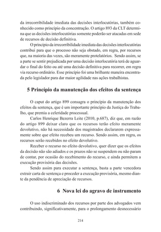 214
da irrecorribilidade imediata das decisões interlocutórias, também co-
nhecido como princípio da concentração. O artigo 893 da CLT determi-
na que as decisões interlocutórias somente poderão ser atacadas em sede
de recursos de decisão definitiva.
O princípio da irrecorribilidade imediata das decisões interlocutórias
contribui para que o processo não seja obstado, em regra, por recursos
que, na maioria das vezes, são meramente protelatórios. Sendo assim, se
a parte se sentir prejudicada por uma decisão interlocutória terá de aguar-
dar o final do feito ou até uma decisão definitiva para recorrer, em regra
via recurso ordinário. Esse princípio foi uma brilhante maneira encontra-
da pelo legislador para dar maior agilidade nas ações trabalhistas.
5 Princípio da manutenção dos efeitos da sentença
O caput do artigo 899 consagra o princípio da manutenção dos
efeitos da sentença, que é um importante princípio da Justiça do Traba-
lho, que premia a celeridade processual.
Carlos Henrique Bezerra Leite (2010, p.687), diz que, em razão
do artigo 899 deixar claro que os recursos terão efeito meramente
devolutivo, não há necessidade dos magistrados declararem expressa-
mente sobre que efeito recebeu um recurso. Sendo assim, em regra, os
recursos serão recebidos no efeito devolutivo.
Receber o recurso no efeito devolutivo, quer dizer que os efeitos
da decisão não são adiados e os prazos não se suspendem ou não param
de contar, por ocasião do recebimento do recurso, e ainda permitem a
execução provisória das decisões.
Sendo assim para executar a sentença, basta a parte vencedora
extrair carta de sentença e proceder a execução provisória, mesmo dian-
te da pendência de apreciação de recursos.
6 Nova lei do agravo de instrumento
O uso indiscriminado dos recursos por parte dos advogados vem
contribuindo, significativamente, para o prolongamento desnecessário
 