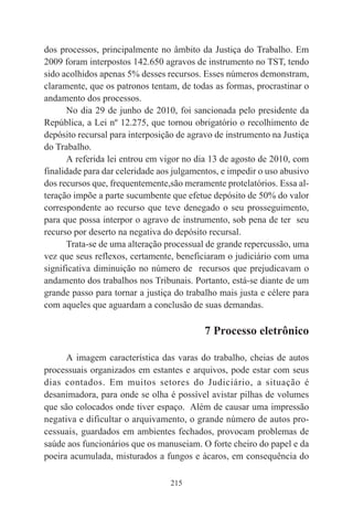 215
dos processos, principalmente no âmbito da Justiça do Trabalho. Em
2009 foram interpostos 142.650 agravos de instrumento no TST, tendo
sido acolhidos apenas 5% desses recursos. Esses números demonstram,
claramente, que os patronos tentam, de todas as formas, procrastinar o
andamento dos processos.
No dia 29 de junho de 2010, foi sancionada pelo presidente da
República, a Lei nº 12.275, que tornou obrigatório o recolhimento de
depósito recursal para interposição de agravo de instrumento na Justiça
do Trabalho.
A referida lei entrou em vigor no dia 13 de agosto de 2010, com
finalidade para dar celeridade aos julgamentos, e impedir o uso abusivo
dos recursos que, frequentemente,são meramente protelatórios. Essa al-
teração impõe a parte sucumbente que efetue depósito de 50% do valor
correspondente ao recurso que teve denegado o seu prosseguimento,
para que possa interpor o agravo de instrumento, sob pena de ter seu
recurso por deserto na negativa do depósito recursal.
Trata-se de uma alteração processual de grande repercussão, uma
vez que seus reflexos, certamente, beneficiaram o judiciário com uma
significativa diminuição no número de recursos que prejudicavam o
andamento dos trabalhos nos Tribunais. Portanto, está-se diante de um
grande passo para tornar a justiça do trabalho mais justa e célere para
com aqueles que aguardam a conclusão de suas demandas.
7 Processo eletrônico
A imagem característica das varas do trabalho, cheias de autos
processuais organizados em estantes e arquivos, pode estar com seus
dias contados. Em muitos setores do Judiciário, a situação é
desanimadora, para onde se olha é possível avistar pilhas de volumes
que são colocados onde tiver espaço. Além de causar uma impressão
negativa e dificultar o arquivamento, o grande número de autos pro-
cessuais, guardados em ambientes fechados, provocam problemas de
saúde aos funcionários que os manuseiam. O forte cheiro do papel e da
poeira acumulada, misturados a fungos e ácaros, em consequência do
 