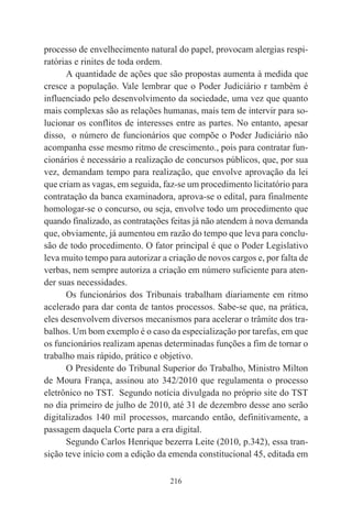 216
processo de envelhecimento natural do papel, provocam alergias respi-
ratórias e rinites de toda ordem.
A quantidade de ações que são propostas aumenta à medida que
cresce a população. Vale lembrar que o Poder Judiciário r também é
influenciado pelo desenvolvimento da sociedade, uma vez que quanto
mais complexas são as relações humanas, mais tem de intervir para so-
lucionar os conflitos de interesses entre as partes. No entanto, apesar
disso, o número de funcionários que compõe o Poder Judiciário não
acompanha esse mesmo ritmo de crescimento., pois para contratar fun-
cionários é necessário a realização de concursos públicos, que, por sua
vez, demandam tempo para realização, que envolve aprovação da lei
que criam as vagas, em seguida, faz-se um procedimento licitatório para
contratação da banca examinadora, aprova-se o edital, para finalmente
homologar-se o concurso, ou seja, envolve todo um procedimento que
quando finalizado, as contratações feitas já não atendem à nova demanda
que, obviamente, já aumentou em razão do tempo que leva para conclu-
são de todo procedimento. O fator principal é que o Poder Legislativo
leva muito tempo para autorizar a criação de novos cargos e, por falta de
verbas, nem sempre autoriza a criação em número suficiente para aten-
der suas necessidades.
Os funcionários dos Tribunais trabalham diariamente em ritmo
acelerado para dar conta de tantos processos. Sabe-se que, na prática,
eles desenvolvem diversos mecanismos para acelerar o trâmite dos tra-
balhos. Um bom exemplo é o caso da especialização por tarefas, em que
os funcionários realizam apenas determinadas funções a fim de tornar o
trabalho mais rápido, prático e objetivo.
O Presidente do Tribunal Superior do Trabalho, Ministro Milton
de Moura França, assinou ato 342/2010 que regulamenta o processo
eletrônico no TST. Segundo notícia divulgada no próprio site do TST
no dia primeiro de julho de 2010, até 31 de dezembro desse ano serão
digitalizados 140 mil processos, marcando então, definitivamente, a
passagem daquela Corte para a era digital.
Segundo Carlos Henrique bezerra Leite (2010, p.342), essa tran-
sição teve início com a edição da emenda constitucional 45, editada em
 