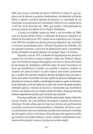 217
2004, que trouxe a inclusão do inciso LXXVIII ao artigo 5º, que am-
pliou o rol de direitos e garantias fundamentais, introduzindo ao Direito
Pátrio, o direito a razoável duração do processo e a celeridade de sua
tramitação. Essa alteração na Constituição Federal levou a edição da lei
11.419 de 19 de dezembro de 2006, que institui a informatização do
processo judicial em âmbito Civil, Penal e Trabalhista.
A Justiça do trabalho largou na frente e em novembro de 2009,
com um projeto piloto, iniciou a utilização do processo eletrônico no
âmbito da Presidência do TST. A partir dessa experiência em 2 de agos-
to de 2010 foi estendido aos demais processos daquela Corte, incluindo
os recursos encaminhados pelos Tribunais Regionais do Trabalho. Em
um segundo momento, o processo de digitalização prevê a possibilida-
de dos advogados enviarem petições de qualquer lugar via internet.
Segundo o site do TST, o trabalho de digitalização dos processos
consiste em converter os arquivos digitais vindos dos Tribunais Regio-
nais, em formato de imagem das páginas, em textos e desenvolvimento
de tecnologia de inteligência artificial capaz de gerar marcadores no
texto que possibilitem o usuário, ao consultar o arquivo, localizar os
assuntos por palavras-chave ou pelos tópicos procurados, permitindo
que o usuário não necessite manusear dezenas de páginas para encontrar o
trecho procurado. O resultado será uma espécie de processo inteligente que
permitirá um manuseio rápido, a localização de tópicos a partir de ferramen-
tas de utilização, envio de cópias por e-mail e até mesmo desarquivamentos,
utilizando apenas o número do processo e ferramentas que possibilitem
realizar essa função com um simples apertar de botões, desde que não haja
nenhum impedimento jurídico para tal tarefa seja realizada.
Em artigo publicado, Juiz do Trabalho aposentado, Doutor Sebastião
Tavares Pereira, faz uma brilhante abordagem a respeito do processo
eletrônico. O autor afirma que tão logo esse sistema seja perfeitamente
concluído, será possível instrumentalizar o Judiciário, de forma a exer-
cer eficazmente toda a sua atribuição jurisdicional, diminuirá o trabalho
dos advogados, juízes e servidores, deixando para eles apenas as tarefas
que somente eles podem realizar e, assim, cumprir o mandamento cons-
titucional de garantir o acesso à justiça em sentido amplo.
 