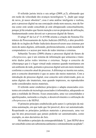 218
O referido jurista inicia o seu artigo (2009, p.2), afirmando que
em razão da velocidade dos avanços tecnológicos “[...]tudo que surge
de novo, já nasce obsoleto”; essa é uma análise inteligente e realista,
pois o processo digital na sua concepção ainda nem nasceu, mas da for-
ma como está sendo concebido já está ultrapassado conceitualmente,
porque já há estudos que fazem menção a novas propostas de utilização,
fundamentando como deverá ser o processo digital do futuro.
O artigo 8º da Lei nº 11.419/06 orienta a criação do Sistema Ele-
trônico de Processamento de Ações Judiciais (SEPAJ), e abre possibili-
dade de os órgãos do Poder Judiciário desenvolverem seus sistemas por
meio de autos digitais, utilizando, preferencialmente, a rede mundial de
computadores e o acesso por meio de redes internas e externas.
Sebastião Tavares (2009) chama o processo digital do futuro de
ciberprocesso, que é um sistema de informação que armazena e trans-
mite dados pelas redes internas e externas. Surge o conceito de
ciberespaço que é o lugar virtual onde estamos quando tramitamos em
um ambiente de rede, portanto o processo digital será um meio imaterial,
conforme o conceito atual de processo. A diferença se mostra nos autos,
pois o conceito doutrinário é que os autos são meios materiais. Com a
introdução do processo digital, esse conceito será relativizado, pois os
autos digitais são imateriais, mas quando impressos, ou reproduzidos
serão considerados meios materiais.
O referido autor estabelece princípios e adapta enunciados exis-
tentes em estudos de tecnologia associados à informática, adequando-os
para a realidade do Direito. Esses enunciados, uma vez consolidados e
aperfeiçoados, nortearão a criação, o desenvolvimento e a utilização do
ciberprocesso e do SEPAJ.
O primeiro princípio estabelecido pelo autor é o princípio da má-
xima automação, em que tudo que for possível, deve ser automatizado.
Respeitando os princípios jurídicos materiais e processuais, uma vez
que há atos processuais que jamais poderão ser automatizados, como
exemplo, os atos decisórios do Juiz.
Há também o princípio da extraoperabilidade “[...]um SEPAJ deve
serconcebidocomoumsubsistemaautônomoeestruturalmente acoplado”.
 
