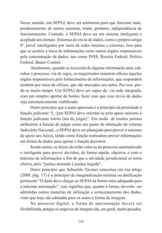 219
Nesse sentido, um SEPAJ, deve ser autônomo para que funcione inde-
pendentemente de outros sistemas, tendo, portanto, independência de
funcionamento. Contudo, o SEPAJ deve ser um sistema inteligente e
acoplado aos demais Sistemas de envio de dados, como o próprio artigo
8º, prevê interligados por meio de redes internas e externas. Isso para
que se acelere a troca de informações entre outros órgãos responsáveis
pela concentração de dados, tais como INSS, Receita Federal, Polícia
Federal, Banco Central.
Atualmente, quando se necessita de alguma informação para sub-
sidiar o processo, via de regra, os magistrados remetem ofícios àqueles
órgãos responsáveis pelo fornecimento de informações, que respondem
também por meio de ofícios, que são anexados aos autos. Por isso, per-
de-se muito tempo. Um SEPAJ deve ser capaz de, via rede integrada,
com um simples apertar de botões fazer com que esse envio de dados
seja automaticamente viabilizado.
Outro princípio que o autor apresenta é o princípio da prioridade à
função judicante “[...]um SEPAJ deve orientar-se pelo apoio máximo à
função judicante estrita (ato de julgar)”. Em razão de muitos juristas
atribuírem à função de julgar como um ponto de obstrução do sistema
Judiciário Nacional., o SEPAJ deve ser planejado para prover o máximo
de apoio aos Juízes, tendo como função norteadora prover informações
em forma de dados para apoiar a função decisória.
Sendo assim, os Juízes deverão valer-se do processo automatizado
e inteligente para prover decisões, de forma rápida, objetiva, e com o
máximo de informações a fim de que a atividade jurisdicional se torne
efetiva, pois “justiça atrasada é justiça negada”.
Outro princípio que Sebastião Tavares conceitua em seu artigo
(2009, pág. 17) é o princípio da imaginalização mínima ou datificação
pertinente “O dado deve chegar ao SEPAJ na forma mais adequada para
a máxima automação”, isso significa que, quanto à forma, deverão ser
admitidas outras maneiras de utilização e armazenamento dos dados,
visto que hoje são adotadas para os autos a forma de imagem.
No processo digital, a forma de apresentação deverá ser
flexibilizada, porque os arquivos de imagem são, em geral, muito pesados,
 
