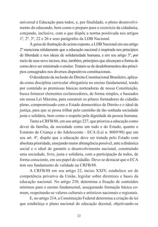 22
universal à Educação para todos, e, por finalidade, o pleno desenvolvi-
mento do educando, bem como o preparo para o exercício da cidadania,
cotejando, inclusive, com o que dispõe a norma positivada nos artigos
1º, 2º, 3º, 22 e 26 e seus parágrafos da LDB Nacional.
À guisa de ilustração do acima exposto, a LDB Nacional em seu artigo
2º menciona nitidamente que a educação nacional é inspirada nos princípios
de liberdade e nos ideais de solidariedade humana, e em seu artigo 3º, por
meio de seus nove incisos, traz, também, princípios que alicerçam a forma de
como deve ser ministrado o ensino.Tratam-se de desdobramentos dos princí-
pios consagrados nos diversos dispositivos constitucionais.
O desiderato da inclusão do Direito Constitucional Brasileiro, aplica-
da como disciplina curricular obrigatória no ensino fundamental, tendo
por conteúdo as premissas básicas norteadoras de nossa Constituição,
busca fornecer elementos esclarecedores, de forma simples, e baseados
em nossa Lei Máxima, para construir os pilares formadores do cidadão
pleno, compromissado com o Estado democrático de Direito e o ideal de
justiça, para que se possa trilhar pelo caminho da tão sonhada sociedade
justa e solidária, bem como o respeito pela dignidade da pessoa humana.
Tanto a CRFB/88, em seu artigo 227, que prioriza a educação como
dever da família, da sociedade como um todo e do Estado, quanto o
Estatuto da Criança e do Adolescente - ECA (Lei n. 8069/90) que em
seu art. 4º, dispõe que a educação deve ser tratada pelo Estado com
absoluta prioridade, ensejando maior abrangência possível, ante a dinâmica
social e o ideal de garantir o desenvolvimento nacional, construindo
uma sociedade, livre, justa e solidária, com a participação de todos, de
forma consciente, em seu papel de cidadão. Deve-se destacar que o ECA
tem seu fundamento de validade na CRFB/88.
A CRFB/88 em seu artigo 22, inciso XXIV, estabelece ser de
competência privativa da União, legislar sobre diretrizes e bases da
educação nacional. No artigo 210, determina a fixação de conteúdos
mínimos para o ensino fundamental, assegurando formação básica co-
mum, respeitando-se valores culturais e artísticos nacionais e regionais.
E, no artigo 214, a Constituição Federal determina a criação de lei
que estabeleça o plano nacional de educação decenal, objetivando-se
 