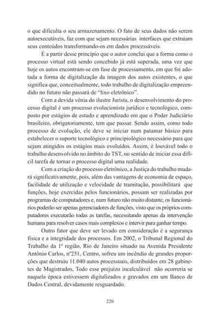 220
o que dificulta o seu armazenamento. O fato de seus dados não serem
autoexecutáveis, faz com que sejam necessárias interfaces que extraiam
seus conteúdos transformando-os em dados processáveis.
É a partir desse princípio que o autor conclui que a forma como o
processo virtual está sendo concebido já está superada, uma vez que
hoje os autos encontram-se em fase de processamento, em que foi ado-
tada a forma de digitalização da imagem dos autos existentes, o que
significa que, conceitualmente, todo trabalho de digitalização empreen-
dido no futuro não passará de “lixo eletrônico”.
Com a devida vênia do ilustre Jurista, o desenvolvimento do pro-
cesso digital é um processo evolucionista jurídico e tecnológico, com-
posto por estágios de estudo e aprendizado em que o Poder Judiciário
brasileiro, obrigatoriamente, tem que passar. Sendo assim, como todo
processo de evolução, ele deve se iniciar num patamar básico para
estabelecer o suporte tecnológico e principiológico necessário para que
sejam atingidos os estágios mais evoluídos. Assim, é louvável todo o
trabalho desenvolvido no âmbito do TST, no sentido de iniciar essa difí-
cil tarefa de tornar o processo digital uma realidade.
Com a criação do processo eletrônico, a Justiça do trabalho muda-
rá significativamente, pois, além das vantagens de economia de espaço,
facilidade de utilização e velocidade de tramitação, possibilitará que
funções, hoje exercidas pelos funcionários, possam ser realizadas por
programas de computadores e, num futuro não muito distante, os funcioná-
rios poderão ser apenas gerenciadores de funções, visto que os próprios com-
putadores executarão todas as tarefas, necessitando apenas da intervenção
humana para resolver casos mais complexos e intervir para ganhar tempo.
Outro fator que deve ser levado em consideração é a segurança
física e a integridade dos processos. Em 2002, o Tribunal Regional do
Trabalho da 1ª região, Rio de Janeiro situado na Avenida Presidente
Antônio Carlos, nº251, Centro, sofreu um incêndio de grandes propor-
ções que destruiu 11.040 autos processuais, distribuídos em 28 gabine-
tes de Magistrados, Todo esse prejuízo incalculável não ocorreria se
naquela época estivessem digitalizados e gravados em um Banco de
Dados Central, devidamente resguardado.
 