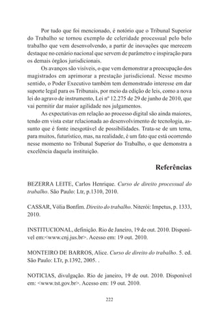 222
Por tudo que foi mencionado, é notório que o Tribunal Superior
do Trabalho se tornou exemplo de celeridade processual pelo belo
trabalho que vem desenvolvendo, a partir de inovações que merecem
destaque no cenário nacional que servem de parâmetro e inspiração para
os demais órgãos jurisdicionais.
Os avanços são visíveis, o que vem demonstrar a preocupação dos
magistrados em aprimorar a prestação jurisdicional. Nesse mesmo
sentido, o Poder Executivo também tem demonstrado interesse em dar
suporte legal para os Tribunais, por meio da edição de leis, como a nova
lei do agravo de instrumento, Lei nº 12.275 de 29 de junho de 2010, que
vai permitir dar maior agilidade nos julgamentos.
As expectativas em relação ao processo digital são ainda maiores,
tendo em vista estar relacionada ao desenvolvimento de tecnologia, as-
sunto que é fonte inesgotável de possibilidades. Trata-se de um tema,
para muitos, futurístico, mas, na realidade, é um fato que está ocorrendo
nesse momento no Tribunal Superior do Trabalho, o que demonstra a
excelência daquela instituição.
Referências
BEZERRA LEITE, Carlos Henrique. Curso de direito processual do
trabalho. São Paulo: Ltr, p.1310, 2010.
CASSAR, Vólia Bonfim. Direito do trabalho. Niterói: Impetus, p. 1333,
2010.
INSTITUCIONAL, definição. Rio de Janeiro, 19 de out. 2010. Disponí-
vel em:<www.cnj.jus.br>. Acesso em: 19 out. 2010.
MONTEIRO DE BARROS, Alice. Curso de direito do trabalho. 5. ed.
São Paulo: LTr, p.1392, 2005. .
NOTICIAS, divulgação. Rio de janeiro, 19 de out. 2010. Disponível
em: <www.tst.gov.br>. Acesso em: 19 out. 2010.
 