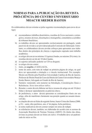 225
NORMAS PARA A PUBLICAÇÃO DA REVISTA
PRÓ-CIÊNCIA DO CENTRO UNIVERSITÁRIO
MOACYR SREDER BASTOS
Os colaboradores devem orientar-se pelas seguintes recomendações para envio de ar-
tigos:
a) recomendamos trabalhos doutrinários, resenhas de livros nacionais e estran-
geiros, resumos de teses, dissertações e monografias, comentários a acórdãos
de tribunais brasileiros;
b) os trabalhos devem ser apresentados exclusivamente em português, sendo
passíveis de revisão a ser providenciada pela Comissão de Editoração. Entre-
tanto, os colaboradores devem envidar esforços para apresentar seus traba-
lhos dentro dos princípios de clareza e organização esperado num trabalho
acadêmico;
c) os artigos devem ter no mínimo 15 (quinze) laudas, no máximo 20 (vinte).As
resenhas devem ser de até 10 (dez) laudas.
d) os suportes utilizados poderão ser CD ou disquete;
e) os artigos devem conter:
1- título, em negrito e CAIXAALTA,
2- nome do autor, com nota de rodapé na primeira página do artigo, na qual
deve ser apresentado a titulação e o vínculo institucional. Por exemplo:
Mestre em Direito pela Pontifícia Universidade Católica do Rio de Janeiro,
Professor de Direito Penal do Curso de Direito do Centro Universitário Moacyr
Sreder Bastos; Advogado no Estado do Rio de Janeiro;
3- Sumário: numerado; sem numerar na Introdução, Considerações finais e
Referências. Neste item utilizar itálico.
4- Resumo: o autor deverá elaborar um breve resumo do artigo em até 10 (dez)
linhas e destacar separadamente as palavras-chave;
5- de preferência, o autor deverá apresentar as considerações finais em seu
artigo, afim de manifestar claramente sua posição quanto ao assunto desen-
volvido;
6- as citações devem ser feitas da seguinte forma: Juarez Cirino dos Santos (2000,
p.31) – autor, abre parêntese, ano, nº de página, fecha parêntese;
7- as notas explicativas devem constar sempre em notas de rodapé;
8- as referências devem, também, ser elaboradas de acordo com as normas da
Associação Brasileira de Normas Técnicas (ABNT). Os títulos das obras,
revistas ou jornais devem ser feitos em itálico. O trabalho deve ser padroni-
zado do início ao fim.
 