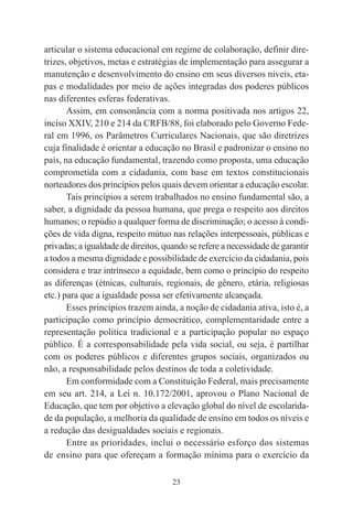 23
articular o sistema educacional em regime de colaboração, definir dire-
trizes, objetivos, metas e estratégias de implementação para assegurar a
manutenção e desenvolvimento do ensino em seus diversos níveis, eta-
pas e modalidades por meio de ações integradas dos poderes públicos
nas diferentes esferas federativas.
Assim, em consonância com a norma positivada nos artigos 22,
inciso XXIV, 210 e 214 da CRFB/88, foi elaborado pelo Governo Fede-
ral em 1996, os Parâmetros Curriculares Nacionais, que são diretrizes
cuja finalidade é orientar a educação no Brasil e padronizar o ensino no
país, na educação fundamental, trazendo como proposta, uma educação
comprometida com a cidadania, com base em textos constitucionais
norteadores dos princípios pelos quais devem orientar a educação escolar.
Tais princípios a serem trabalhados no ensino fundamental são, a
saber, a dignidade da pessoa humana, que prega o respeito aos direitos
humanos; o repúdio a qualquer forma de discriminação; o acesso à condi-
ções de vida digna, respeito mútuo nas relações interpessoais, públicas e
privadas; a igualdade de direitos, quando se refere a necessidade de garantir
a todos a mesma dignidade e possibilidade de exercício da cidadania, pois
considera e traz intrínseco a equidade, bem como o princípio do respeito
as diferenças (étnicas, culturais, regionais, de gênero, etária, religiosas
etc.) para que a igualdade possa ser efetivamente alcançada.
Esses princípios trazem ainda, a noção de cidadania ativa, isto é, a
participação como princípio democrático, complementaridade entre a
representação política tradicional e a participação popular no espaço
público. É a corresponsabilidade pela vida social, ou seja, é partilhar
com os poderes públicos e diferentes grupos sociais, organizados ou
não, a responsabilidade pelos destinos de toda a coletividade.
Em conformidade com a Constituição Federal, mais precisamente
em seu art. 214, a Lei n. 10.172/2001, aprovou o Plano Nacional de
Educação, que tem por objetivo a elevação global do nível de escolarida-
de da população, a melhoria da qualidade de ensino em todos os níveis e
a redução das desigualdades sociais e regionais.
Entre as prioridades, inclui o necessário esforço dos sistemas
de ensino para que ofereçam a formação mínima para o exercício da
 